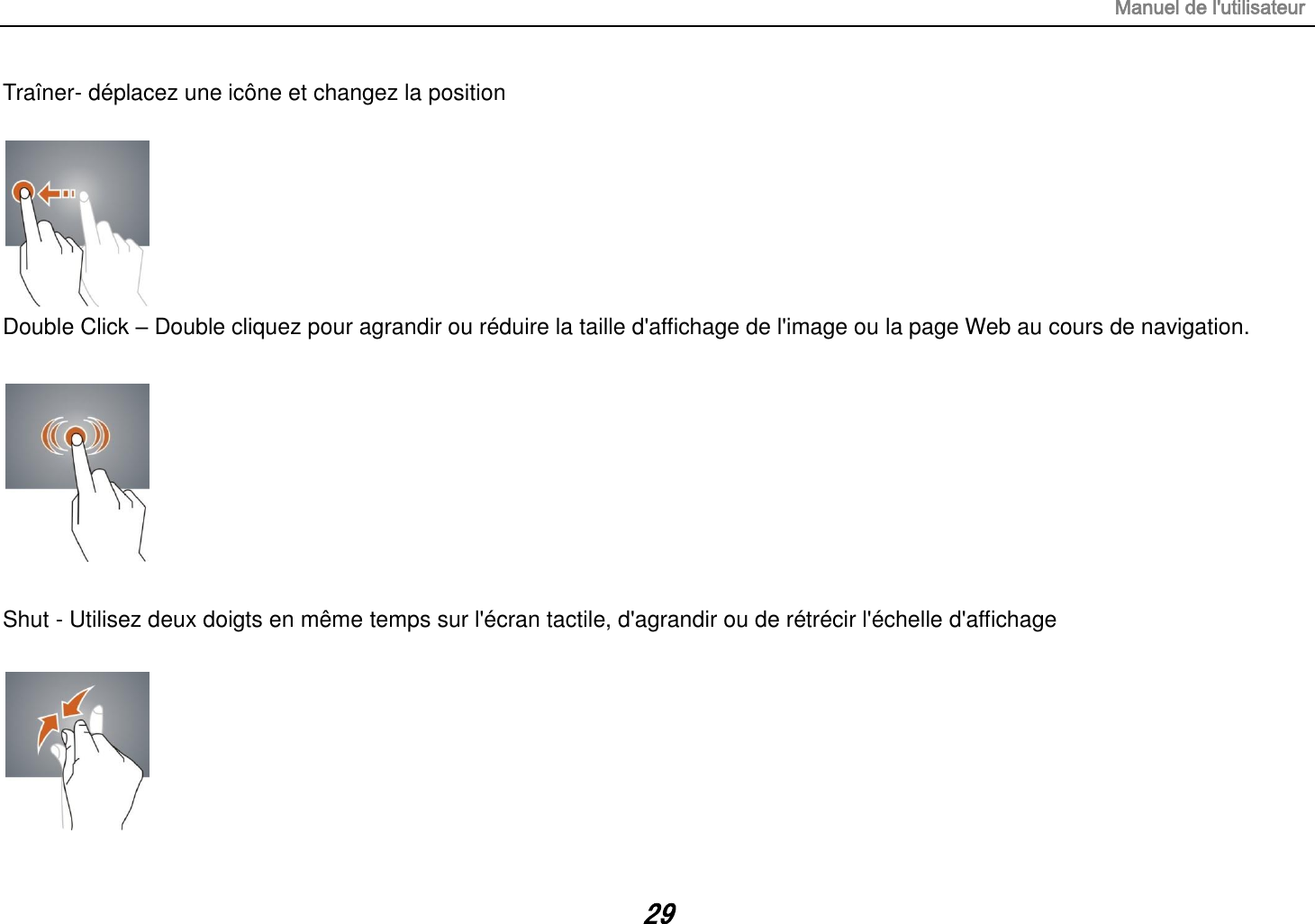 Manuel de l&apos;utilisateur 29 Traîner- déplacez une icône et changez la position   Double Click – Double cliquez pour agrandir ou réduire la taille d&apos;affichage de l&apos;image ou la page Web au cours de navigation.    Shut - Utilisez deux doigts en même temps sur l&apos;écran tactile, d&apos;agrandir ou de rétrécir l&apos;échelle d&apos;affichage   