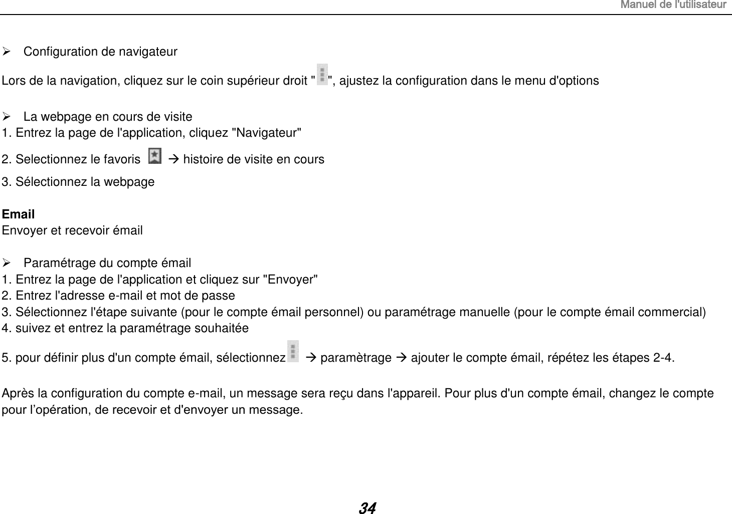 Manuel de l&apos;utilisateur 34   Configuration de navigateur Lors de la navigation, cliquez sur le coin supérieur droit &quot; &quot;, ajustez la configuration dans le menu d&apos;options    La webpage en cours de visite 1. Entrez la page de l&apos;application, cliquez &quot;Navigateur&quot; 2. Selectionnez le favoris     histoire de visite en cours 3. Sélectionnez la webpage  Email Envoyer et recevoir émail    Paramétrage du compte émail 1. Entrez la page de l&apos;application et cliquez sur &quot;Envoyer&quot; 2. Entrez l&apos;adresse e-mail et mot de passe 3. Sélectionnez l&apos;étape suivante (pour le compte émail personnel) ou paramétrage manuelle (pour le compte émail commercial) 4. suivez et entrez la paramétrage souhaitée 5. pour définir plus d&apos;un compte émail, sélectionnez    paramètrage  ajouter le compte émail, répétez les étapes 2-4.  Après la configuration du compte e-mail, un message sera reçu dans l&apos;appareil. Pour plus d&apos;un compte émail, changez le compte pour l‟opération, de recevoir et d&apos;envoyer un message.    