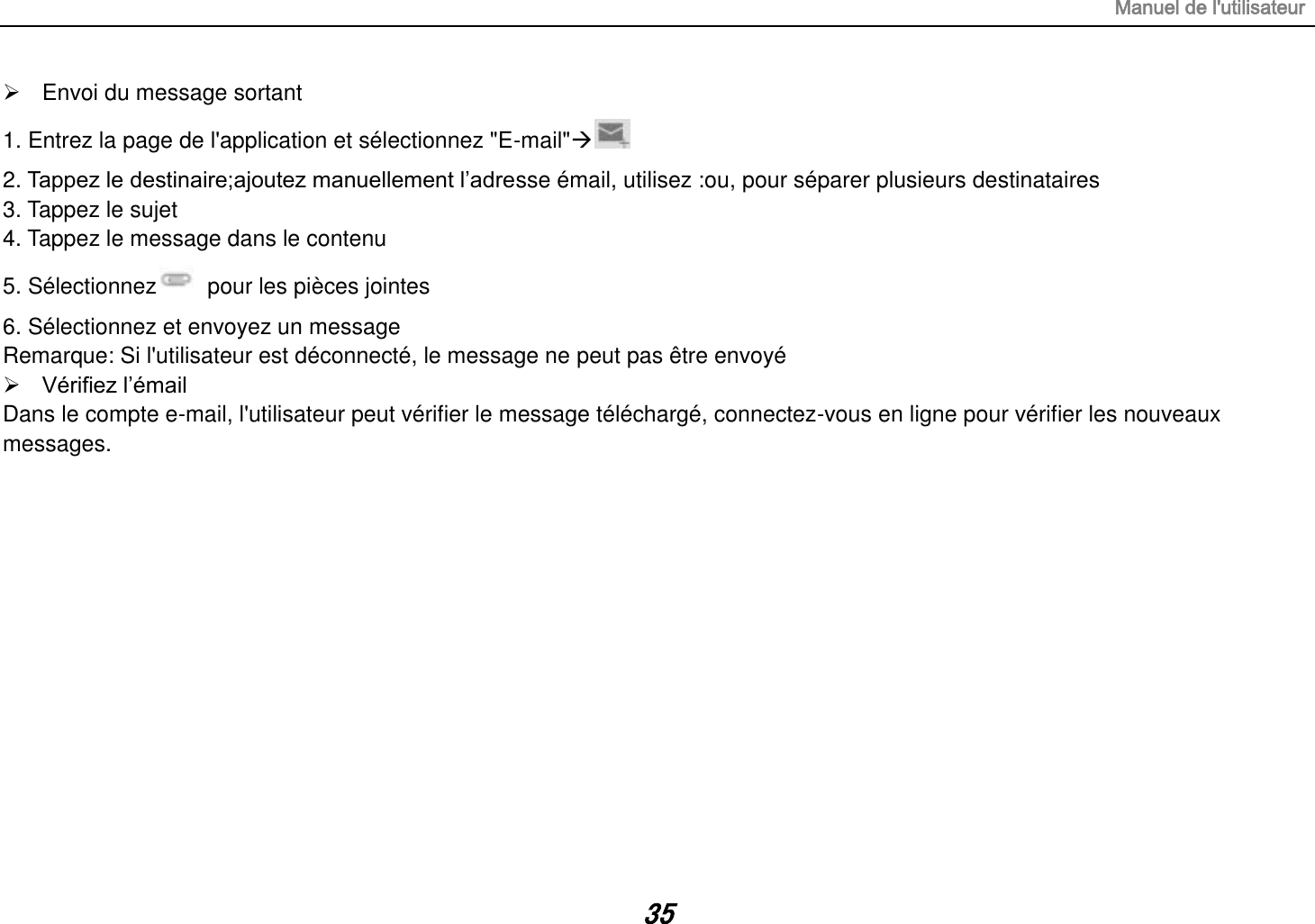 Manuel de l&apos;utilisateur 35   Envoi du message sortant 1. Entrez la page de l&apos;application et sélectionnez &quot;E-mail&quot;   2. Tappez le destinaire;ajoutez manuellement l‟adresse émail, utilisez :ou, pour séparer plusieurs destinataires 3. Tappez le sujet 4. Tappez le message dans le contenu 5. Sélectionnez   pour les pièces jointes 6. Sélectionnez et envoyez un message   Remarque: Si l&apos;utilisateur est déconnecté, le message ne peut pas être envoyé  Vérifiez l‟émail Dans le compte e-mail, l&apos;utilisateur peut vérifier le message téléchargé, connectez-vous en ligne pour vérifier les nouveaux messages.              