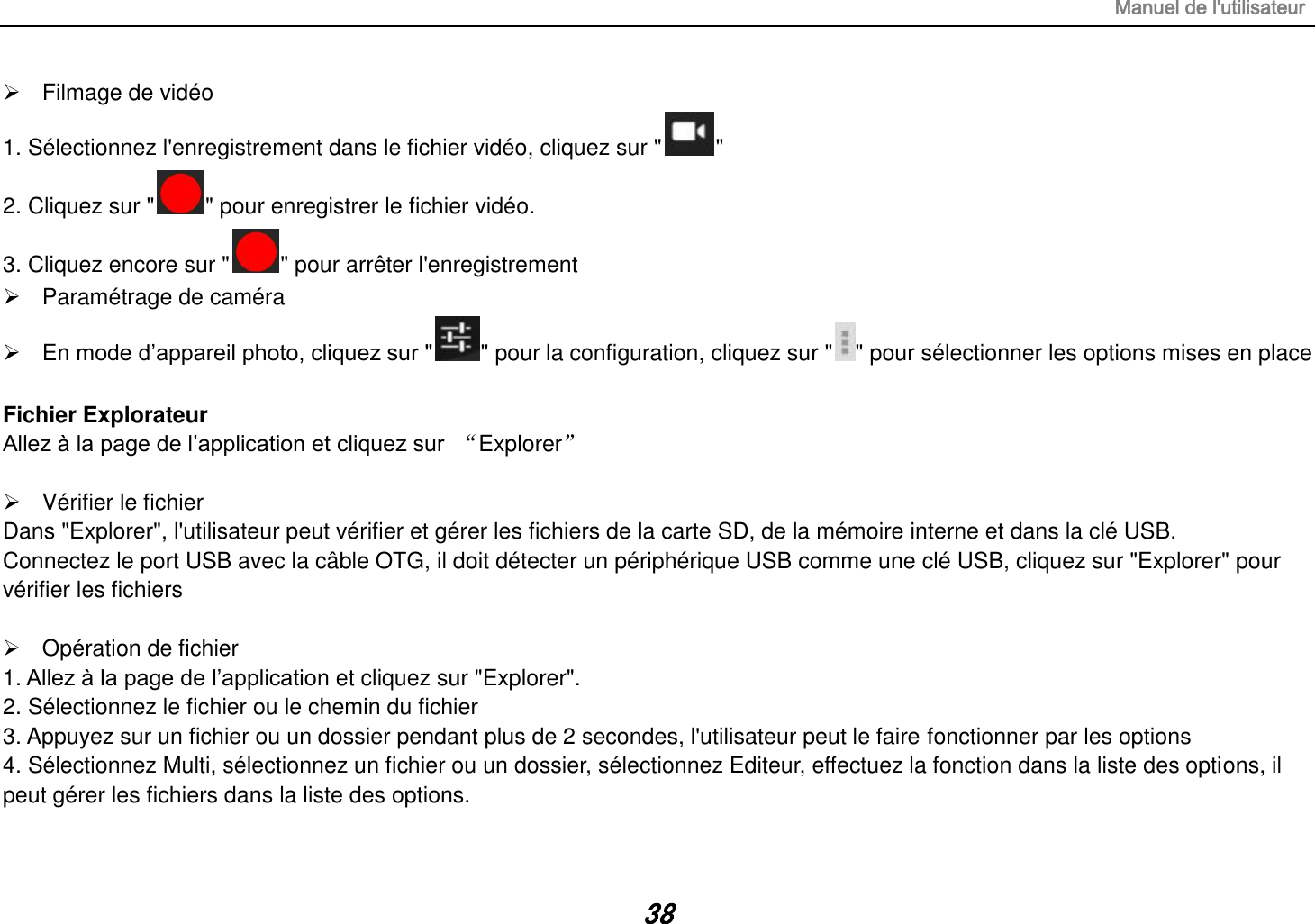 Manuel de l&apos;utilisateur 38   Filmage de vidéo 1. Sélectionnez l&apos;enregistrement dans le fichier vidéo, cliquez sur &quot; &quot; 2. Cliquez sur &quot; &quot; pour enregistrer le fichier vidéo. 3. Cliquez encore sur &quot; &quot; pour arrêter l&apos;enregistrement   Paramétrage de caméra   En mode d‟appareil photo, cliquez sur &quot; &quot; pour la configuration, cliquez sur &quot; &quot; pour sélectionner les options mises en place  Fichier Explorateur Allez à la page de l‟application et cliquez sur  “Explorer”    Vérifier le fichier Dans &quot;Explorer&quot;, l&apos;utilisateur peut vérifier et gérer les fichiers de la carte SD, de la mémoire interne et dans la clé USB. Connectez le port USB avec la câble OTG, il doit détecter un périphérique USB comme une clé USB, cliquez sur &quot;Explorer&quot; pour vérifier les fichiers    Opération de fichier 1. Allez à la page de l‟application et cliquez sur &quot;Explorer&quot;. 2. Sélectionnez le fichier ou le chemin du fichier 3. Appuyez sur un fichier ou un dossier pendant plus de 2 secondes, l&apos;utilisateur peut le faire fonctionner par les options 4. Sélectionnez Multi, sélectionnez un fichier ou un dossier, sélectionnez Editeur, effectuez la fonction dans la liste des options, il peut gérer les fichiers dans la liste des options.  