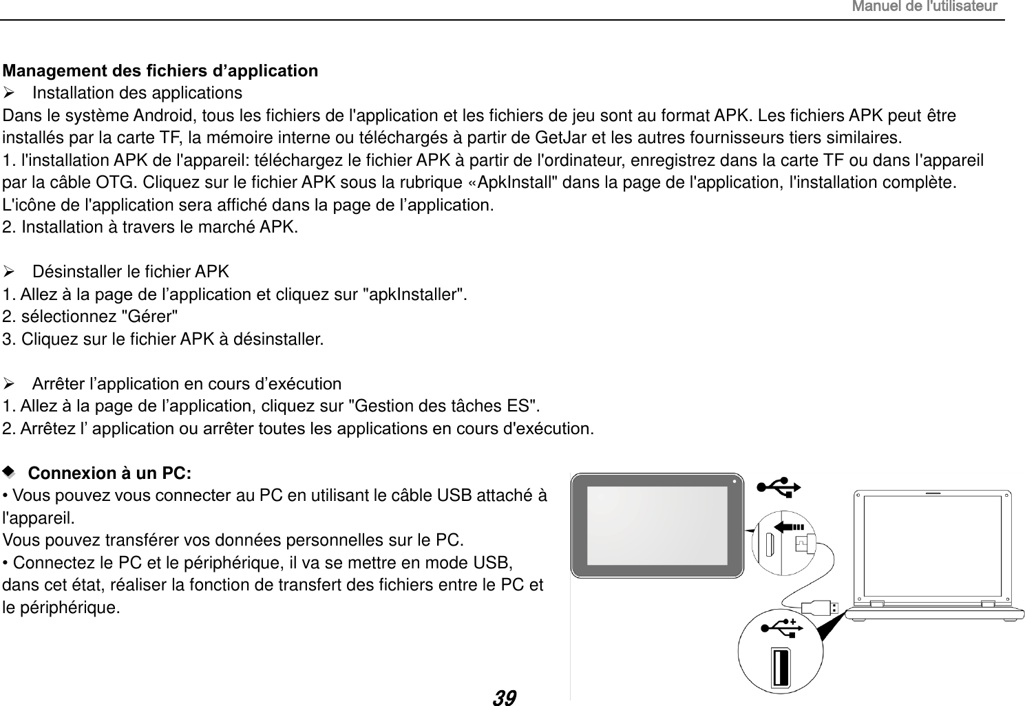 Manuel de l&apos;utilisateur 39 Management des fichiers d’application   Installation des applications Dans le système Android, tous les fichiers de l&apos;application et les fichiers de jeu sont au format APK. Les fichiers APK peut être installés par la carte TF, la mémoire interne ou téléchargés à partir de GetJar et les autres fournisseurs tiers similaires. 1. l&apos;installation APK de l&apos;appareil: téléchargez le fichier APK à partir de l&apos;ordinateur, enregistrez dans la carte TF ou dans l&apos;appareil       par la câble OTG. Cliquez sur le fichier APK sous la rubrique «ApkInstall&quot; dans la page de l&apos;application, l&apos;installation complète. L&apos;icône de l&apos;application sera affiché dans la page de l‟application. 2. Installation à travers le marché APK.    Désinstaller le fichier APK 1. Allez à la page de l‟application et cliquez sur &quot;apkInstaller&quot;. 2. sélectionnez &quot;Gérer&quot; 3. Cliquez sur le fichier APK à désinstaller.   Arrêter l‟application en cours d‟exécution 1. Allez à la page de l‟application, cliquez sur &quot;Gestion des tâches ES&quot;. 2. Arrêtez l‟ application ou arrêter toutes les applications en cours d&apos;exécution.     Connexion à un PC:   • Vous pouvez vous connecter au PC en utilisant le câble USB attaché à l&apos;appareil.  Vous pouvez transférer vos données personnelles sur le PC. • Connectez le PC et le périphérique, il va se mettre en mode USB, dans cet état, réaliser la fonction de transfert des fichiers entre le PC et le périphérique.  