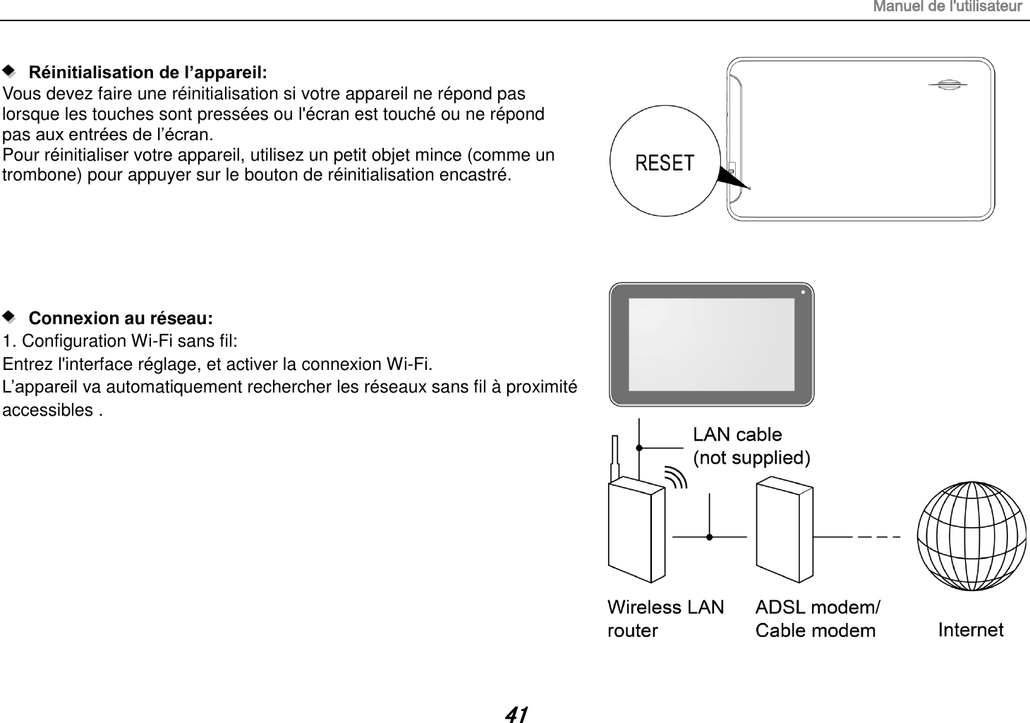 Manuel de l&apos;utilisateur 41    Réinitialisation de l’appareil:   Vous devez faire une réinitialisation si votre appareil ne répond pas lorsque les touches sont pressées ou l&apos;écran est touché ou ne répond pas aux entrées de l‟écran. Pour réinitialiser votre appareil, utilisez un petit objet mince (comme un trombone) pour appuyer sur le bouton de réinitialisation encastré.          Connexion au réseau:   1. Configuration Wi-Fi sans fil: Entrez l&apos;interface réglage, et activer la connexion Wi-Fi. L‟appareil va automatiquement rechercher les réseaux sans fil à proximité accessibles .           