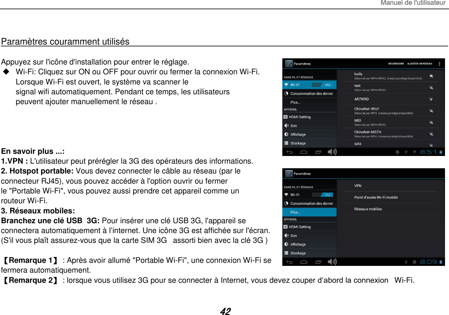 Manuel de l&apos;utilisateur 42  Paramètres couramment utilisés                                                                                                                                                                                   Appuyez sur l&apos;icône d&apos;installation pour entrer le réglage.  Wi-Fi: Cliquez sur ON ou OFF pour ouvrir ou fermer la connexion Wi-Fi. Lorsque Wi-Fi est ouvert, le système va scanner le signal wifi automatiquement. Pendant ce temps, les utilisateurs peuvent ajouter manuellement le réseau .     En savoir plus ...: 1.VPN : L&apos;utilisateur peut prérégler la 3G des opérateurs des informations. 2. Hotspot portable: Vous devez connecter le câble au réseau (par le connecteur RJ45), vous pouvez accéder à l&apos;option ouvrir ou fermer le &quot;Portable Wi-Fi&quot;, vous pouvez aussi prendre cet appareil comme un routeur Wi-Fi. 3. Réseaux mobiles: Branchez une clé USB  3G: Pour insérer une clé USB 3G, l&apos;appareil se connectera automatiquement à l‟internet. Une icône 3G est affichée sur l&apos;écran. (S&apos;il vous plaît assurez-vous que la carte SIM 3G   assorti bien avec la clé 3G )   【Remarque 1】 : Après avoir allumé &quot;Portable Wi-Fi&quot;, une connexion Wi-Fi se fermera automatiquement. 【Remarque 2】 : lorsque vous utilisez 3G pour se connecter à Internet, vous devez couper d„abord la connexion   Wi-Fi. 