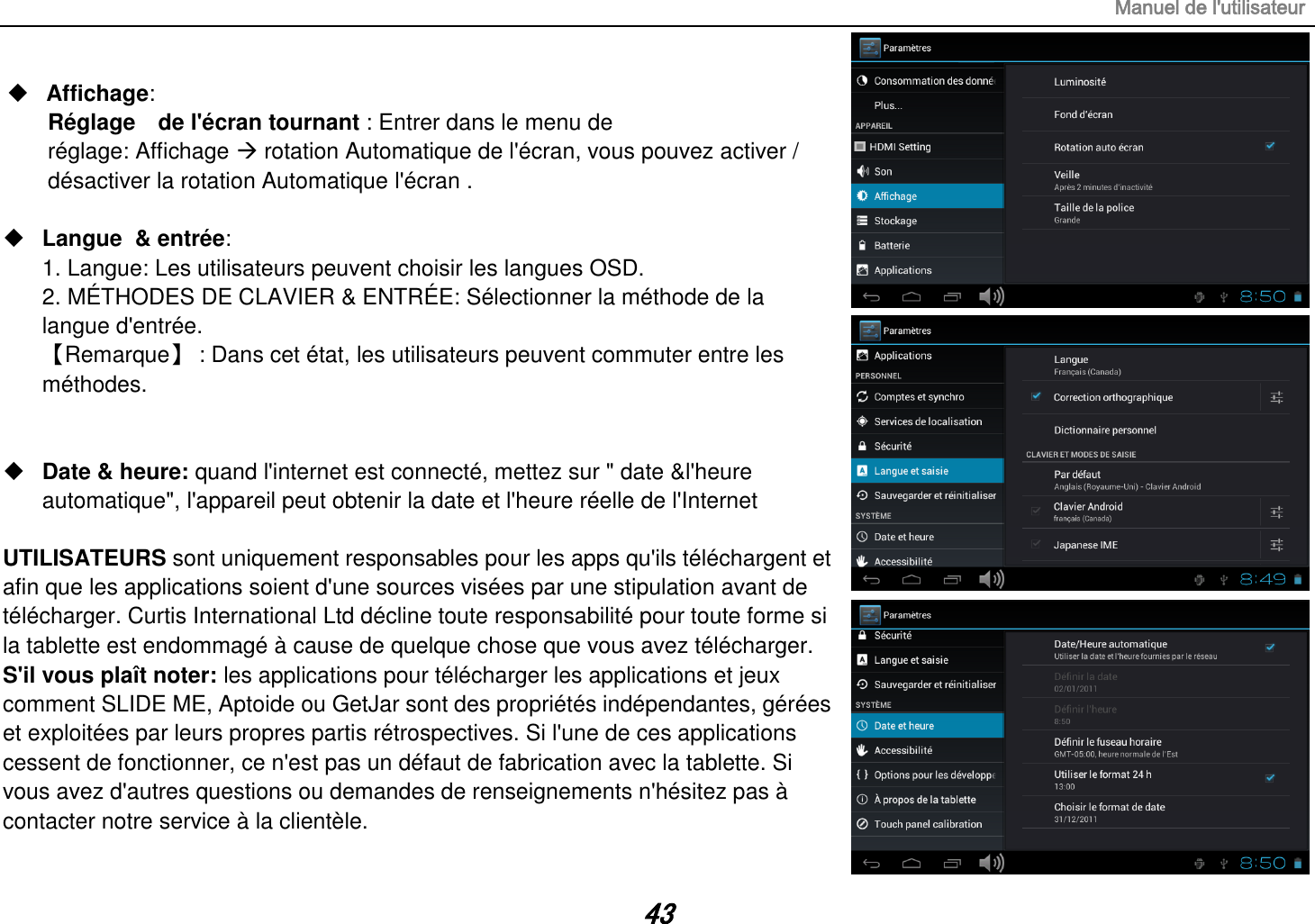 Manuel de l&apos;utilisateur 43  Affichage:   Réglage    de l&apos;écran tournant : Entrer dans le menu de réglage: Affichage  rotation Automatique de l&apos;écran, vous pouvez activer / désactiver la rotation Automatique l&apos;écran .   Langue  &amp; entrée:   1. Langue: Les utilisateurs peuvent choisir les langues OSD. 2. MÉTHODES DE CLAVIER &amp; ENTRÉE: Sélectionner la méthode de la langue d&apos;entrée. 【Remarque】 : Dans cet état, les utilisateurs peuvent commuter entre les méthodes.    Date &amp; heure: quand l&apos;internet est connecté, mettez sur &quot; date &amp;l&apos;heure automatique&quot;, l&apos;appareil peut obtenir la date et l&apos;heure réelle de l&apos;Internet  UTILISATEURS sont uniquement responsables pour les apps qu&apos;ils téléchargent et afin que les applications soient d&apos;une sources visées par une stipulation avant de télécharger. Curtis International Ltd décline toute responsabilité pour toute forme si la tablette est endommagé à cause de quelque chose que vous avez télécharger. S&apos;il vous plaît noter: les applications pour télécharger les applications et jeux comment SLIDE ME, Aptoide ou GetJar sont des propriétés indépendantes, gérées et exploitées par leurs propres partis rétrospectives. Si l&apos;une de ces applications cessent de fonctionner, ce n&apos;est pas un défaut de fabrication avec la tablette. Si vous avez d&apos;autres questions ou demandes de renseignements n&apos;hésitez pas à contacter notre service à la clientèle. 