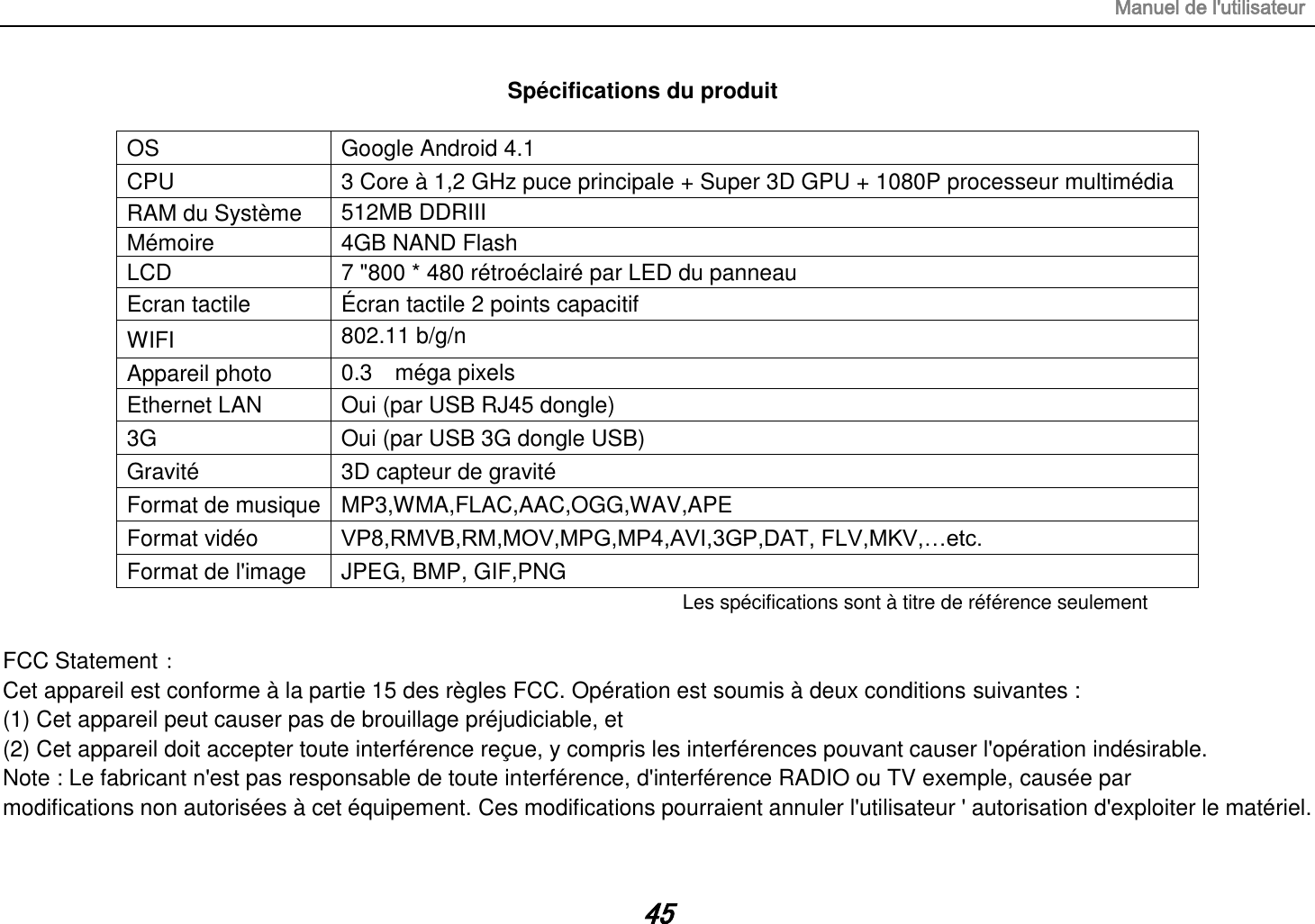 Manuel de l&apos;utilisateur 45 Spécifications du produit  OS Google Android 4.1 CPU 3 Core à 1,2 GHz puce principale + Super 3D GPU + 1080P processeur multimédia RAM du Système   512MB DDRIII   Mémoire 4GB NAND Flash LCD 7 &quot;800 * 480 rétroéclairé par LED du panneau Ecran tactile Écran tactile 2 points capacitif WIFI 802.11 b/g/n  Appareil photo 0.3    méga pixels  Ethernet LAN Oui (par USB RJ45 dongle) 3G   Oui (par USB 3G dongle USB) Gravité 3D capteur de gravité Format de musique MP3,WMA,FLAC,AAC,OGG,WAV,APE Format vidéo VP8,RMVB,RM,MOV,MPG,MP4,AVI,3GP,DAT, FLV,MKV,…etc. Format de l&apos;image JPEG, BMP, GIF,PNG Les spécifications sont à titre de référence seulement  FCC Statement： Cet appareil est conforme à la partie 15 des règles FCC. Opération est soumis à deux conditions suivantes : (1) Cet appareil peut causer pas de brouillage préjudiciable, et (2) Cet appareil doit accepter toute interférence reçue, y compris les interférences pouvant causer l&apos;opération indésirable. Note : Le fabricant n&apos;est pas responsable de toute interférence, d&apos;interférence RADIO ou TV exemple, causée par modifications non autorisées à cet équipement. Ces modifications pourraient annuler l&apos;utilisateur &apos; autorisation d&apos;exploiter le matériel. 