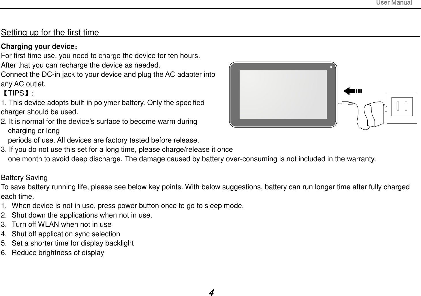                                                                                                                       User Manual 4  Setting up for the first time                                                                                                                         Charging your device： For first-time use, you need to charge the device for ten hours.   After that you can recharge the device as needed.   Connect the DC-in jack to your device and plug the AC adapter into any AC outlet.   【TIPS】:   1. This device adopts built-in polymer battery. Only the specified charger should be used.   2. It is normal for the device‟s surface to become warm during charging or long   periods of use. All devices are factory tested before release. 3. If you do not use this set for a long time, please charge/release it once   one month to avoid deep discharge. The damage caused by battery over-consuming is not included in the warranty.  Battery Saving To save battery running life, please see below key points. With below suggestions, battery can run longer time after fully charged each time. 1.  When device is not in use, press power button once to go to sleep mode. 2.  Shut down the applications when not in use. 3.  Turn off WLAN when not in use 4.  Shut off application sync selection 5.  Set a shorter time for display backlight 6.  Reduce brightness of display    