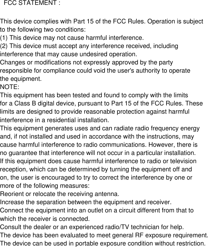 This device complies with Part 15 of the FCC Rules. Operation is subjectto the following two conditions:(1) This device may not cause harmful interference.(2) This device must accept any interference received, includinginterference that may cause undesired operation.Changes or modifications not expressly approved by the partyresponsible for compliance could void the user&apos;s authority to operatethe equipment.NOTE:This equipment has been tested and found to comply with the limitsfor a Class B digital device, pursuant to Part 15 of the FCC Rules. Theselimits are designed to provide reasonable protection against harmfulinterference in a residential installation.This equipment generates uses and can radiate radio frequency energyand, if not installed and used in accordance with the instructions, maycause harmful interference to radio communications. However, there isno guarantee that interference will not occur in a particular installation.If this equipment does cause harmful interference to radio or televisionreception, which can be determined by turning the equipment off andon, the user is encouraged to try to correct the interference by one ormore of the following measures:Reorient or relocate the receiving antenna.Increase the separation between the equipment and receiver.Connect the equipment into an outlet on a circuit different from that towhich the receiver is connected.Consult the dealer or an experienced radio/TV technician for help.The device has been evaluated to meet general RF exposure requirement.The device can be used in portable exposure condition without restriction.FCC STATEMENT :