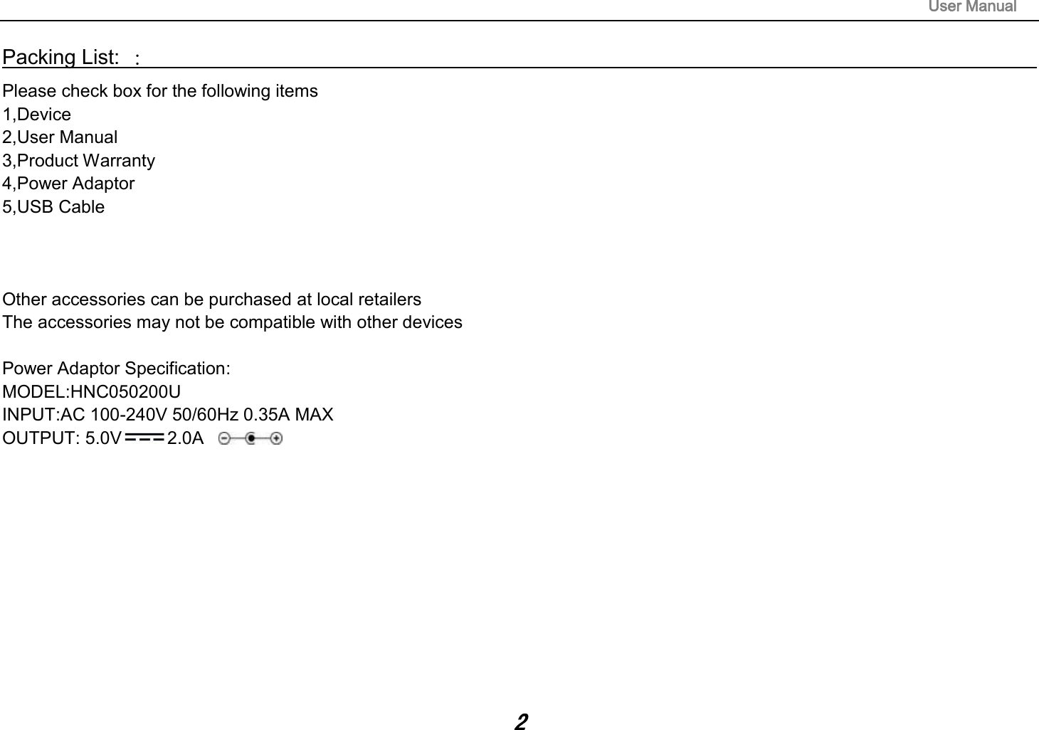                                                                                                                        User Manual 2 Packing List: ：                                                                                                                                                                 Please check box for the following items 1,Device 2,User Manual 3,Product Warranty 4,Power Adaptor 5,USB Cable    Other accessories can be purchased at local retailers The accessories may not be compatible with other devices  Power Adaptor Specification: MODEL:HNC050200U INPUT:AC 100-240V 50/60Hz 0.35A MAX OUTPUT: 5.0V 2.0A      