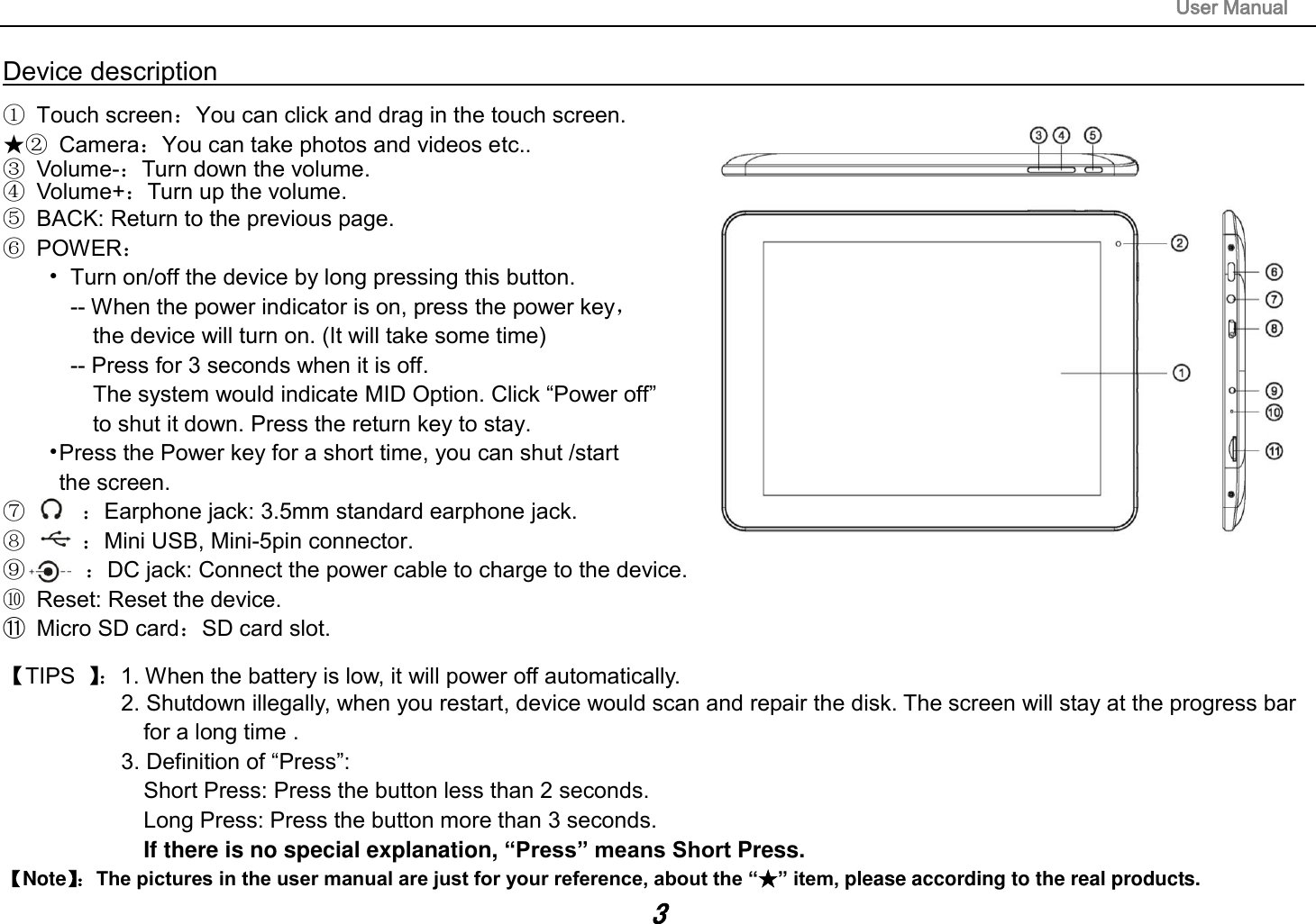                                                                                                                        User Manual 3 Device description                                                                                                                                                   ①  Touch screen：You can click and drag in the touch screen. ★②  Camera：You can take photos and videos etc.. ③  Volume-：Turn down the volume. ④  Volume+：Turn up the volume. ⑤  BACK: Return to the previous page. ⑥  POWER： •  Turn on/off the device by long pressing this button. -- When the power indicator is on, press the power key，   the device will turn on. (It will take some time) -- Press for 3 seconds when it is off.   The system would indicate MID Option. Click “Power off”   to shut it down. Press the return key to stay.                           •Press the Power key for a short time, you can shut /start   the screen. ⑦     ：Earphone jack: 3.5mm standard earphone jack.               ⑧     ：Mini USB, Mini-5pin connector.                                                   ⑨      ：DC jack: Connect the power cable to charge to the device. ⑩  Reset: Reset the device. ⑪  Micro SD card：SD card slot.  【TIPS  】：1. When the battery is low, it will power off automatically. 2. Shutdown illegally, when you restart, device would scan and repair the disk. The screen will stay at the progress bar   for a long time . 3. Definition of “Press”:   Short Press: Press the button less than 2 seconds. Long Press: Press the button more than 3 seconds.                   If there is no special explanation, “Press” means Short Press. 【Note】： The pictures in the user manual are just for your reference, about the “★” item, please according to the real products. 