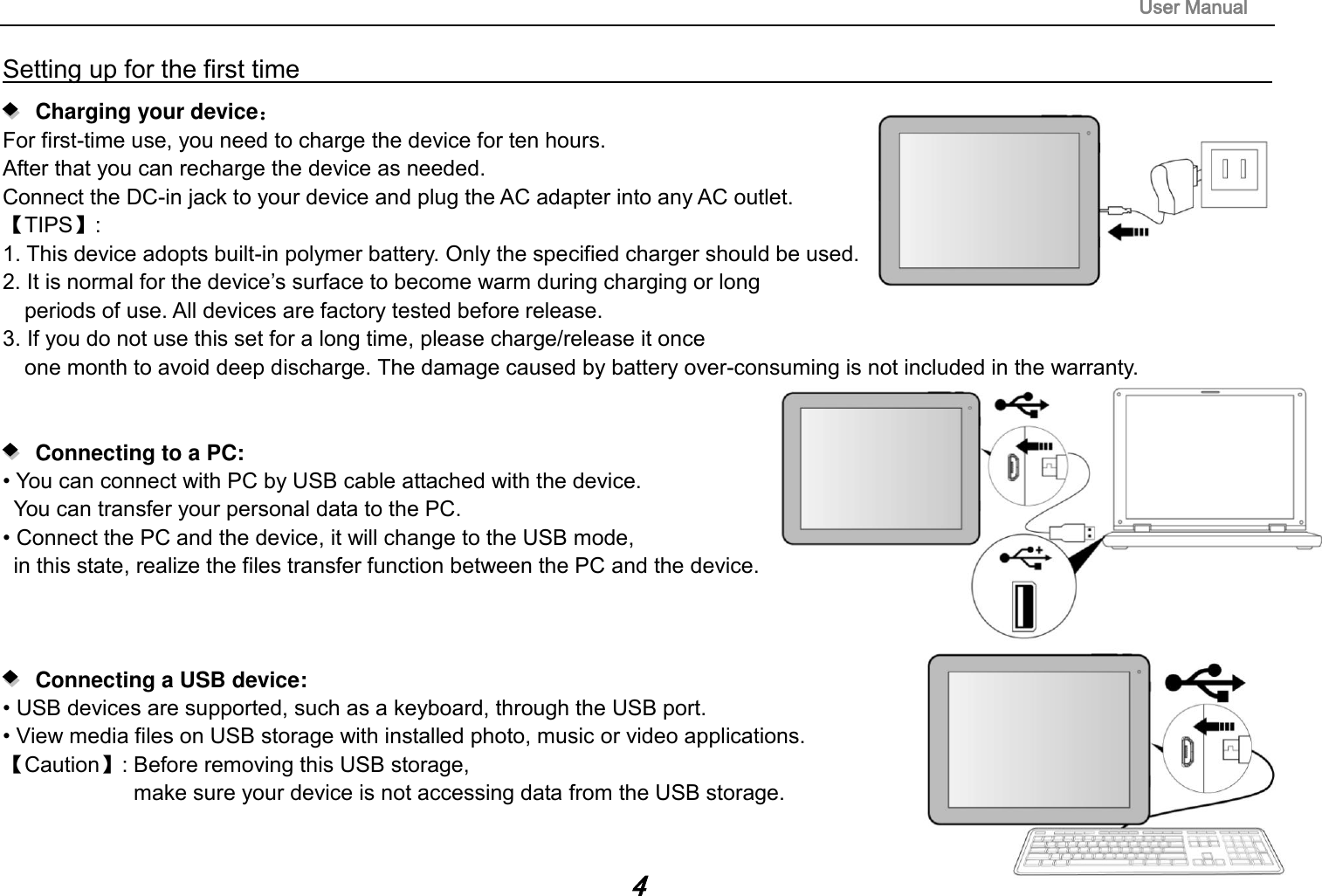                                                                                                                        User Manual 4 Setting up for the first time                                                                                                                          Charging your device： For first-time use, you need to charge the device for ten hours.   After that you can recharge the device as needed.   Connect the DC-in jack to your device and plug the AC adapter into any AC outlet.   【TIPS】:   1. This device adopts built-in polymer battery. Only the specified charger should be used.   2. It is normal for the device‟s surface to become warm during charging or long   periods of use. All devices are factory tested before release. 3. If you do not use this set for a long time, please charge/release it once   one month to avoid deep discharge. The damage caused by battery over-consuming is not included in the warranty.      Connecting to a PC:   • You can connect with PC by USB cable attached with the device.   You can transfer your personal data to the PC.  • Connect the PC and the device, it will change to the USB mode,   in this state, realize the files transfer function between the PC and the device.        Connecting a USB device:   • USB devices are supported, such as a keyboard, through the USB port.   • View media files on USB storage with installed photo, music or video applications. 【Caution】: Before removing this USB storage,   make sure your device is not accessing data from the USB storage.   