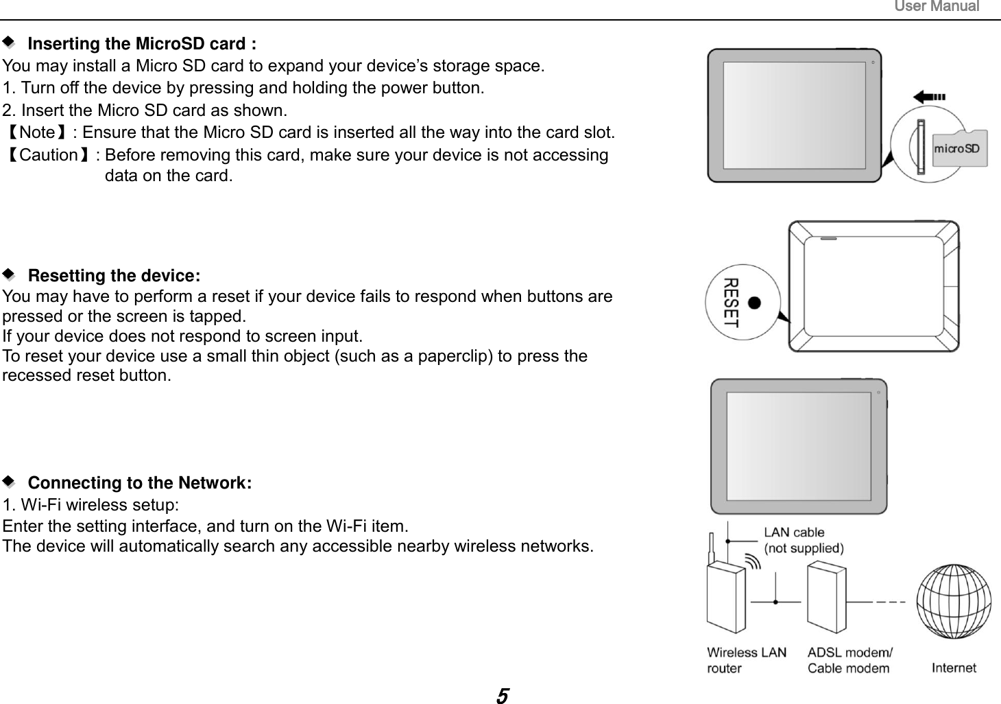                                                                                                                        User Manual 5     Inserting the MicroSD card :   You may install a Micro SD card to expand your device‟s storage space. 1. Turn off the device by pressing and holding the power button.   2. Insert the Micro SD card as shown. 【Note】: Ensure that the Micro SD card is inserted all the way into the card slot. 【Caution】: Before removing this card, make sure your device is not accessing   data on the card.         Resetting the device:   You may have to perform a reset if your device fails to respond when buttons are   pressed or the screen is tapped. If your device does not respond to screen input. To reset your device use a small thin object (such as a paperclip) to press the   recessed reset button.         Connecting to the Network:   1. Wi-Fi wireless setup:   Enter the setting interface, and turn on the Wi-Fi item.   The device will automatically search any accessible nearby wireless networks.        