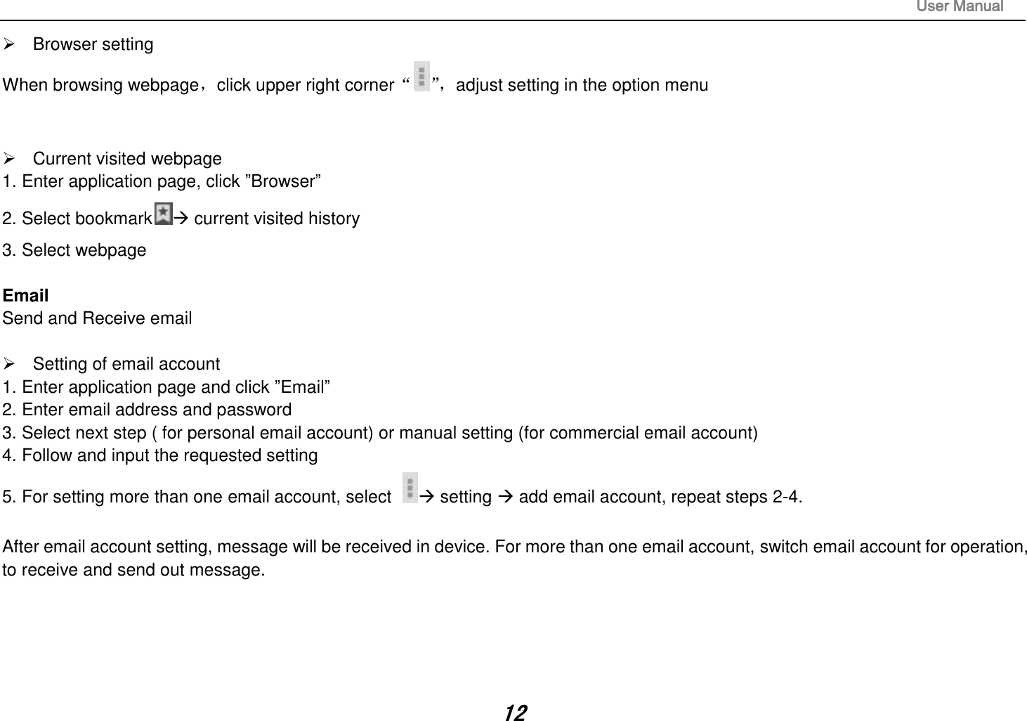                                                                                                                       User Manual 12   Browser setting When browsing webpage，click upper right corner“”， adjust setting in the option menu     Current visited webpage 1. Enter application page, click ”Browser” 2. Select bookmark  current visited history 3. Select webpage  Email Send and Receive email    Setting of email account 1. Enter application page and click ”Email” 2. Enter email address and password 3. Select next step ( for personal email account) or manual setting (for commercial email account) 4. Follow and input the requested setting 5. For setting more than one email account, select   setting  add email account, repeat steps 2-4.  After email account setting, message will be received in device. For more than one email account, switch email account for operation, to receive and send out message.      