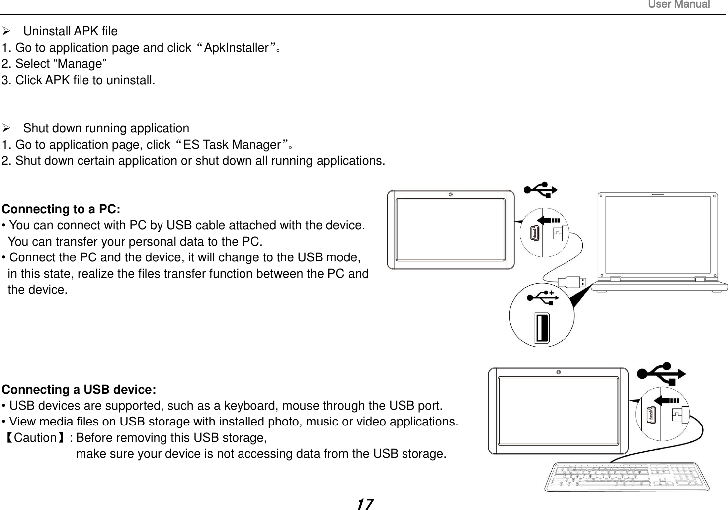                                                                                                                       User Manual 17   Uninstall APK file 1. Go to application page and click“ApkInstaller”。  2. Select “Manage” 3. Click APK file to uninstall.     Shut down running application 1. Go to application page, click“ES Task Manager”。  2. Shut down certain application or shut down all running applications.   Connecting to a PC:   • You can connect with PC by USB cable attached with the device.   You can transfer your personal data to the PC.  • Connect the PC and the device, it will change to the USB mode,   in this state, realize the files transfer function between the PC and   the device.       Connecting a USB device:   • USB devices are supported, such as a keyboard, mouse through the USB port.   • View media files on USB storage with installed photo, music or video applications. 【Caution】: Before removing this USB storage,   make sure your device is not accessing data from the USB storage.  