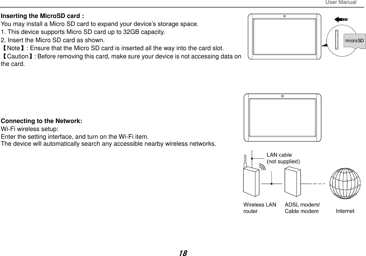                                                                                                                       User Manual 18 Inserting the MicroSD card :   You may install a Micro SD card to expand your device’s storage space. 1. This device supports Micro SD card up to 32GB capacity.   2. Insert the Micro SD card as shown. 【Note】: Ensure that the Micro SD card is inserted all the way into the card slot. 【Caution】: Before removing this card, make sure your device is not accessing data on the card.          Connecting to the Network:   Wi-Fi wireless setup:   Enter the setting interface, and turn on the Wi-Fi item.   The device will automatically search any accessible nearby wireless networks.              