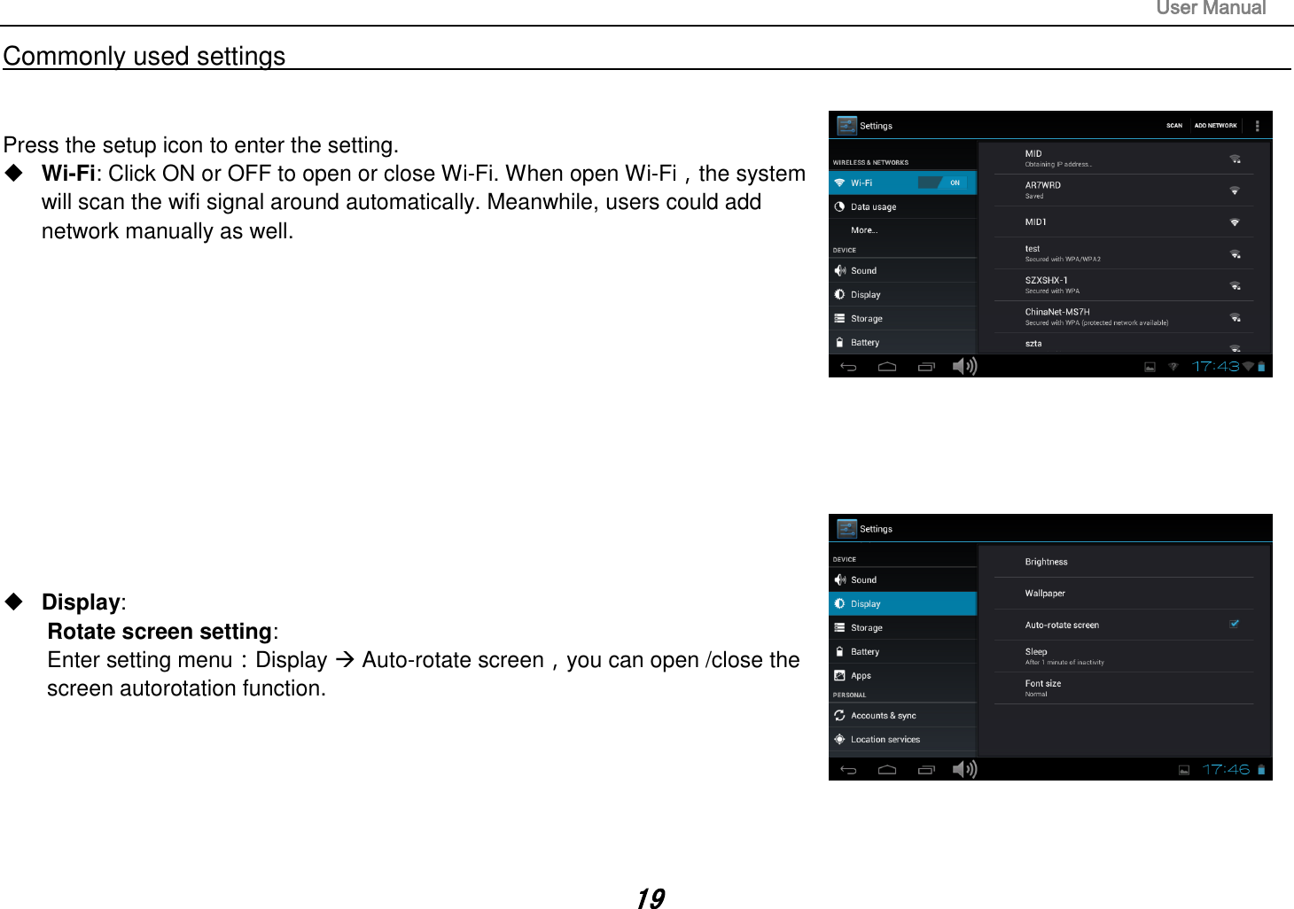                                                                                                                       User Manual 19 Commonly used settings                                                                                                                                                                                   Press the setup icon to enter the setting.  Wi-Fi: Click ON or OFF to open or close Wi-Fi. When open Wi-Fi，the system will scan the wifi signal around automatically. Meanwhile, users could add network manually as well.               Display:   Rotate screen setting:   Enter setting menu：Display  Auto-rotate screen，you can open /close the screen autorotation function.       