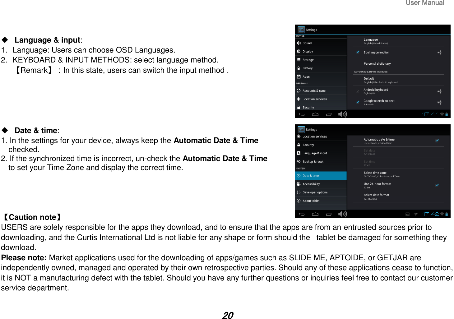                                                                                                                       User Manual 20    Language &amp; input:   1.  Language: Users can choose OSD Languages. 2.  KEYBOARD &amp; INPUT METHODS: select language method. 【Remark】：In this state, users can switch the input method .         Date &amp; time:   1. In the settings for your device, always keep the Automatic Date &amp; Time   checked. 2. If the synchronized time is incorrect, un-check the Automatic Date &amp; Time   to set your Time Zone and display the correct time.     【Caution note】   USERS are solely responsible for the apps they download, and to ensure that the apps are from an entrusted sources prior to downloading, and the Curtis International Ltd is not liable for any shape or form should the   tablet be damaged for something they download. Please note: Market applications used for the downloading of apps/games such as SLIDE ME, APTOIDE, or GETJAR are independently owned, managed and operated by their own retrospective parties. Should any of these applications cease to function, it is NOT a manufacturing defect with the tablet. Should you have any further questions or inquiries feel free to contact our customer service department.    