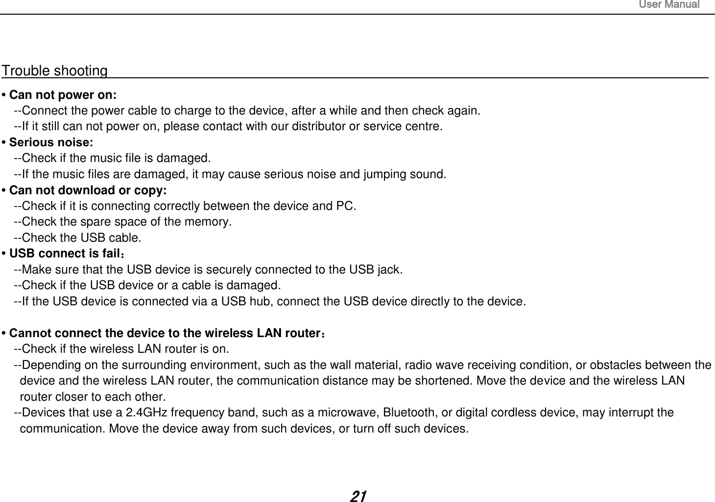                                                                                                                       User Manual 21  Trouble shooting                                                                                                                                                       • Can not power on:   --Connect the power cable to charge to the device, after a while and then check again. --If it still can not power on, please contact with our distributor or service centre. • Serious noise: --Check if the music file is damaged. --If the music files are damaged, it may cause serious noise and jumping sound. • Can not download or copy:   --Check if it is connecting correctly between the device and PC. --Check the spare space of the memory. --Check the USB cable. • USB connect is fail： --Make sure that the USB device is securely connected to the USB jack. --Check if the USB device or a cable is damaged. --If the USB device is connected via a USB hub, connect the USB device directly to the device.  • Cannot connect the device to the wireless LAN router： --Check if the wireless LAN router is on.   --Depending on the surrounding environment, such as the wall material, radio wave receiving condition, or obstacles between the device and the wireless LAN router, the communication distance may be shortened. Move the device and the wireless LAN router closer to each other.   --Devices that use a 2.4GHz frequency band, such as a microwave, Bluetooth, or digital cordless device, may interrupt the communication. Move the device away from such devices, or turn off such devices.    