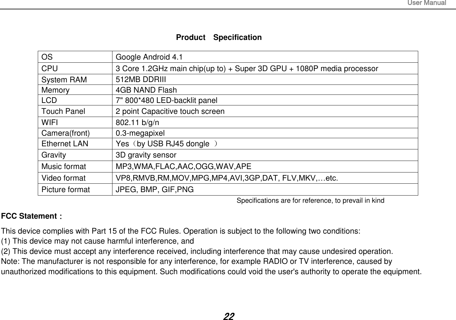                                                                                                                       User Manual 22   Product    Specification  OS  Google Android 4.1 CPU  3 Core 1.2GHz main chip(up to) + Super 3D GPU + 1080P media processor   System RAM  512MB DDRIII   Memory  4GB NAND Flash   LCD  7&quot; 800*480 LED-backlit panel   Touch Panel  2 point Capacitive touch screen WIFI  802.11 b/g/n Camera(front)  0.3-megapixel Ethernet LAN  Yes（by USB RJ45 dongle  ） Gravity  3D gravity sensor Music format  MP3,WMA,FLAC,AAC,OGG,WAV,APE Video format  VP8,RMVB,RM,MOV,MPG,MP4,AVI,3GP,DAT, FLV,MKV,…etc. Picture format  JPEG, BMP, GIF,PNG Specifications are for reference, to prevail in kindFCC Statement： This device complies with Part 15 of the FCC Rules. Operation is subject to the following two conditions:  (1) This device may not cause harmful interference, and  (2) This device must accept any interference received, including interference that may cause undesired operation.  Note: The manufacturer is not responsible for any interference, for example RADIO or TV interference, caused by  unauthorized modifications to this equipment. Such modifications could void the user&apos;s authority to operate the equipment.   
