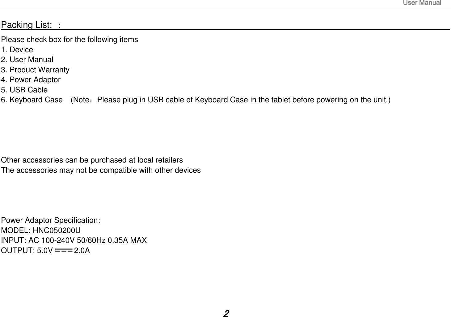                                                                                                                       User Manual 2 Packing List: ：                                                                                                                                                                 Please check box for the following items 1. Device 2. User Manual 3. Product Warranty 4. Power Adaptor 5. USB Cable 6. Keyboard Case  (Note：Please plug in USB cable of Keyboard Case in the tablet before powering on the unit.)      Other accessories can be purchased at local retailers The accessories may not be compatible with other devices     Power Adaptor Specification: MODEL: HNC050200U INPUT: AC 100-240V 50/60Hz 0.35A MAX OUTPUT: 5.0V 2.0A    
