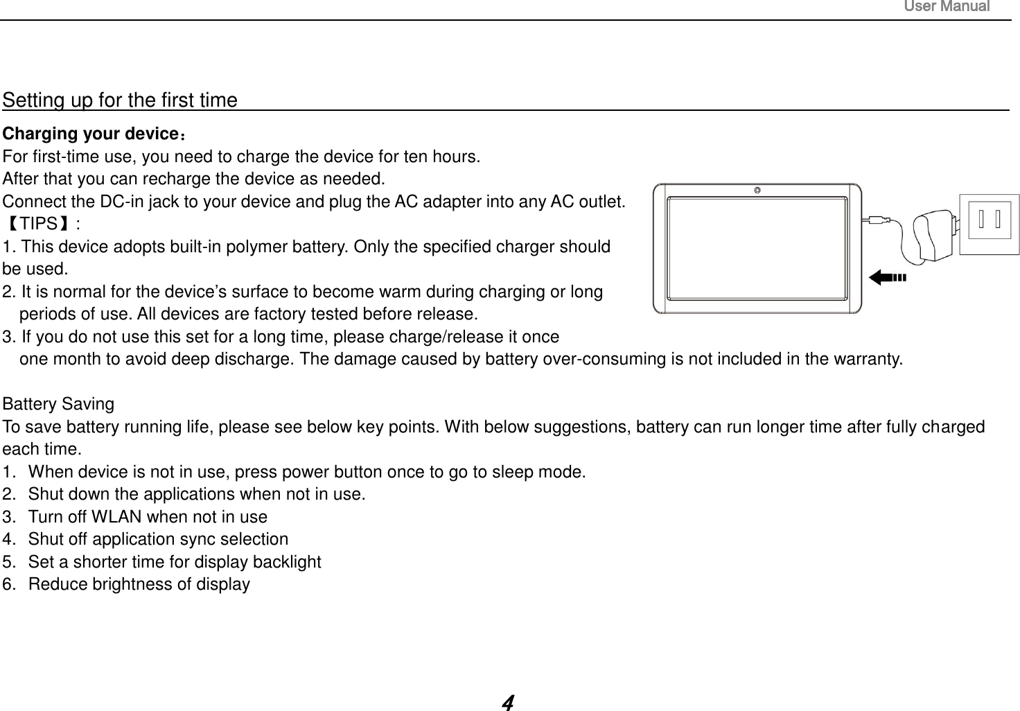                                                                                                                       User Manual 4   Setting up for the first time                                                                                                                         Charging your device： For first-time use, you need to charge the device for ten hours.   After that you can recharge the device as needed.   Connect the DC-in jack to your device and plug the AC adapter into any AC outlet.   【TIPS】:   1. This device adopts built-in polymer battery. Only the specified charger should be used.   2. It is normal for the device’s surface to become warm during charging or long   periods of use. All devices are factory tested before release. 3. If you do not use this set for a long time, please charge/release it once   one month to avoid deep discharge. The damage caused by battery over-consuming is not included in the warranty.  Battery Saving To save battery running life, please see below key points. With below suggestions, battery can run longer time after fully charged each time. 1.  When device is not in use, press power button once to go to sleep mode. 2.  Shut down the applications when not in use. 3.  Turn off WLAN when not in use 4.  Shut off application sync selection 5.  Set a shorter time for display backlight 6.  Reduce brightness of display     