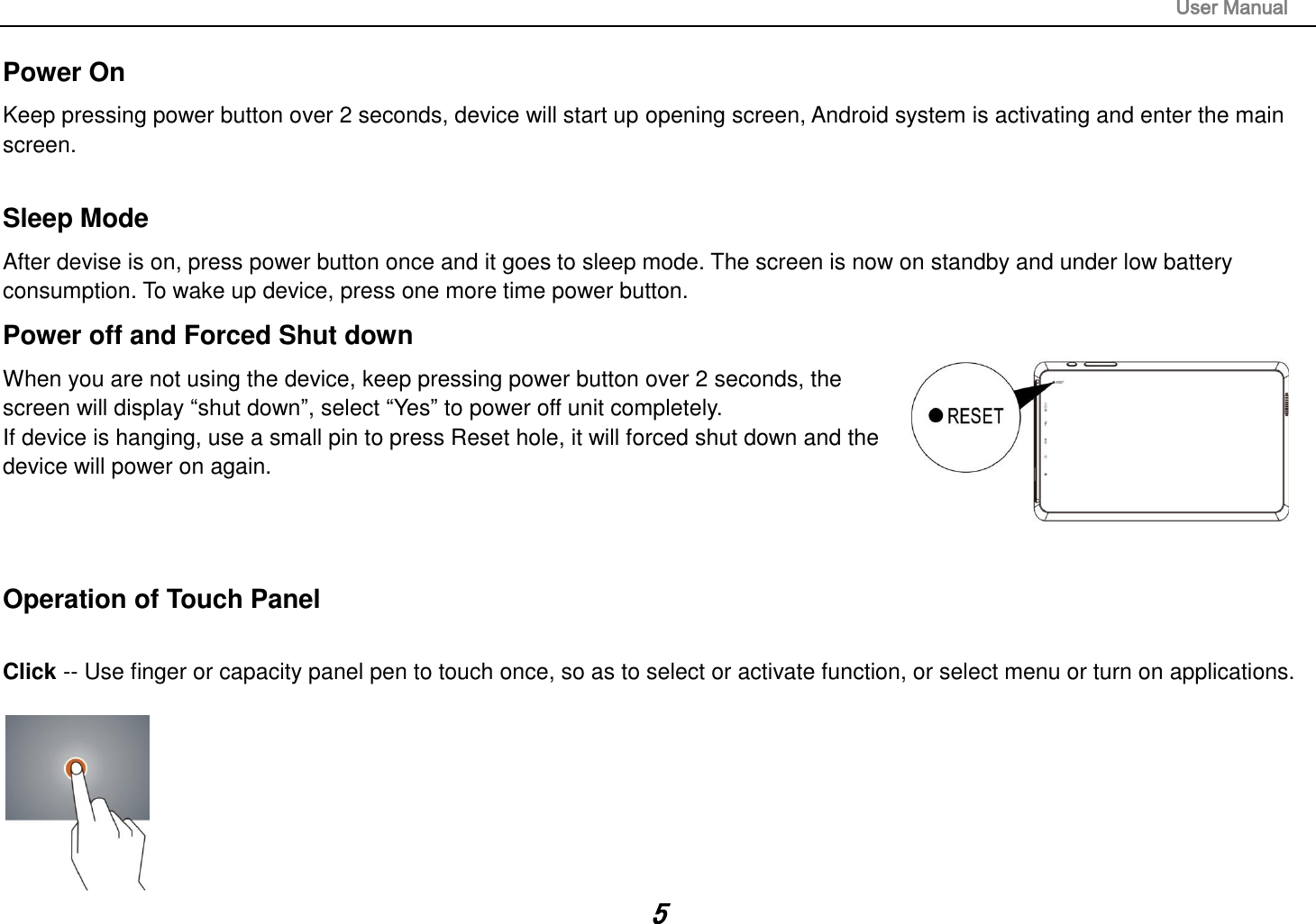                                                                                                                       User Manual 5 Power On Keep pressing power button over 2 seconds, device will start up opening screen, Android system is activating and enter the main screen.  Sleep Mode After devise is on, press power button once and it goes to sleep mode. The screen is now on standby and under low battery consumption. To wake up device, press one more time power button.  Power off and Forced Shut down When you are not using the device, keep pressing power button over 2 seconds, the screen will display “shut down”, select “Yes” to power off unit completely. If device is hanging, use a small pin to press Reset hole, it will forced shut down and the device will power on again.    Operation of Touch Panel  Click -- Use finger or capacity panel pen to touch once, so as to select or activate function, or select menu or turn on applications.   