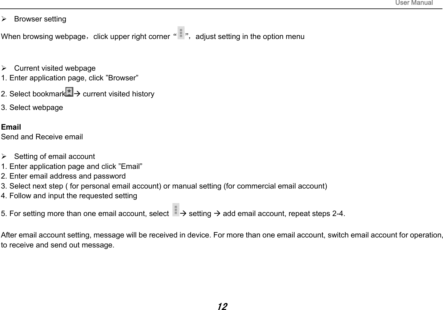                                                                                                                       User Manual 12   Browser setting When browsing webpage，click upper right corner“”， adjust setting in the option menu     Current visited webpage 1. Enter application page, click ”Browser” 2. Select bookmark  current visited history 3. Select webpage  Email Send and Receive email    Setting of email account 1. Enter application page and click ”Email” 2. Enter email address and password 3. Select next step ( for personal email account) or manual setting (for commercial email account) 4. Follow and input the requested setting 5. For setting more than one email account, select   setting  add email account, repeat steps 2-4.  After email account setting, message will be received in device. For more than one email account, switch email account for operation, to receive and send out message.      