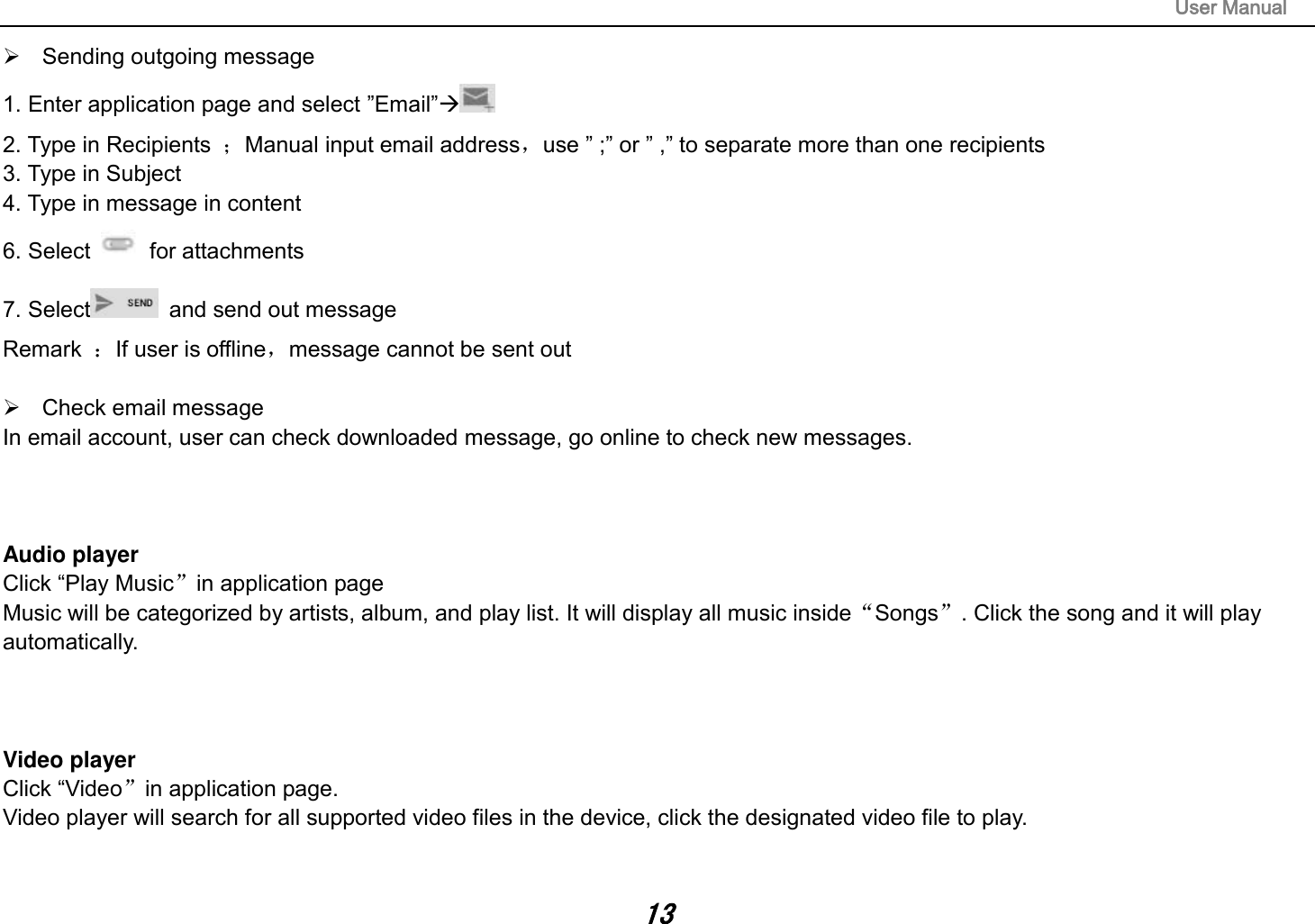                                                                                                                       User Manual 13   Sending outgoing message 1. Enter application page and select ”Email” 2. Type in Recipients  ；Manual input email address，use ” ;” or ” ,” to separate more than one recipients 3. Type in Subject 4. Type in message in content 6. Select    for attachments 7. Select   and send out message Remark  ：If user is offline，message cannot be sent out    Check email message In email account, user can check downloaded message, go online to check new messages.    Audio player Click “Play Music”in application page Music will be categorized by artists, album, and play list. It will display all music inside“Songs”. Click the song and it will play automatically.    Video player Click “Video”in application page. Video player will search for all supported video files in the device, click the designated video file to play.   