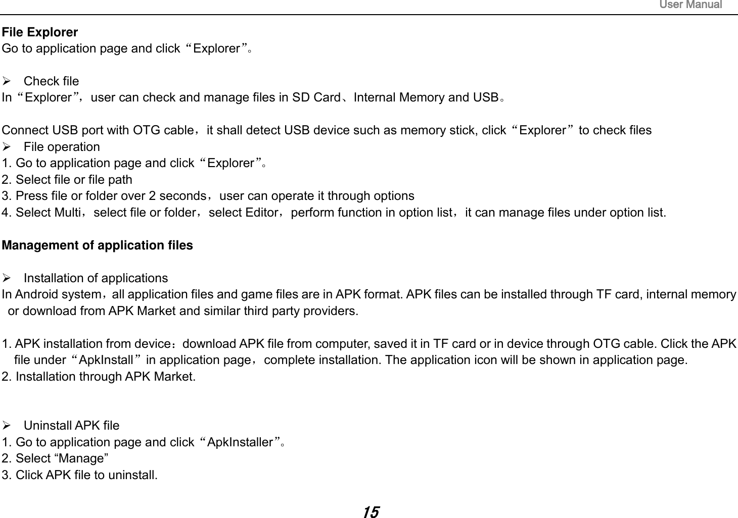                                                                                                                       User Manual 15 File Explorer Go to application page and click“Explorer”。     Check file In“Explorer”， user can check and manage files in SD Card、Internal Memory and USB。  Connect USB port with OTG cable，it shall detect USB device such as memory stick, click“Explorer”to check files   File operation   1. Go to application page and click“Explorer”。  2. Select file or file path 3. Press file or folder over 2 seconds，user can operate it through options 4. Select Multi，select file or folder，select Editor，perform function in option list，it can manage files under option list.  Management of application files    Installation of applications In Android system，all application files and game files are in APK format. APK files can be installed through TF card, internal memory or download from APK Market and similar third party providers.  1. APK installation from device：download APK file from computer, saved it in TF card or in device through OTG cable. Click the APK file under“ApkInstall”in application page，complete installation. The application icon will be shown in application page. 2. Installation through APK Market.     Uninstall APK file 1. Go to application page and click“ApkInstaller”。  2. Select “Manage” 3. Click APK file to uninstall.  