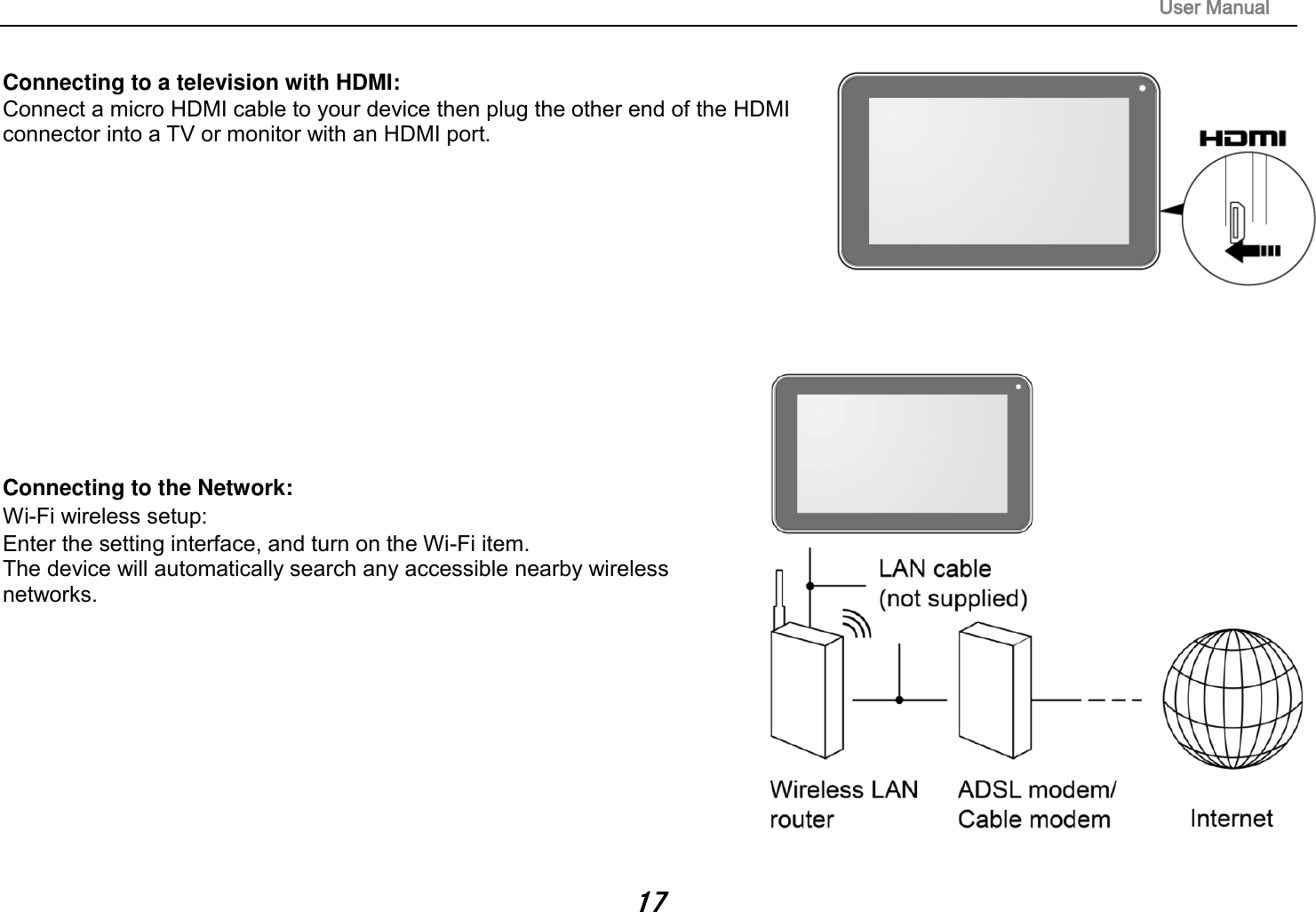                                                                                                                       User Manual 17  Connecting to a television with HDMI:   Connect a micro HDMI cable to your device then plug the other end of the HDMI connector into a TV or monitor with an HDMI port.               Connecting to the Network:   Wi-Fi wireless setup:   Enter the setting interface, and turn on the Wi-Fi item.   The device will automatically search any accessible nearby wireless networks.            