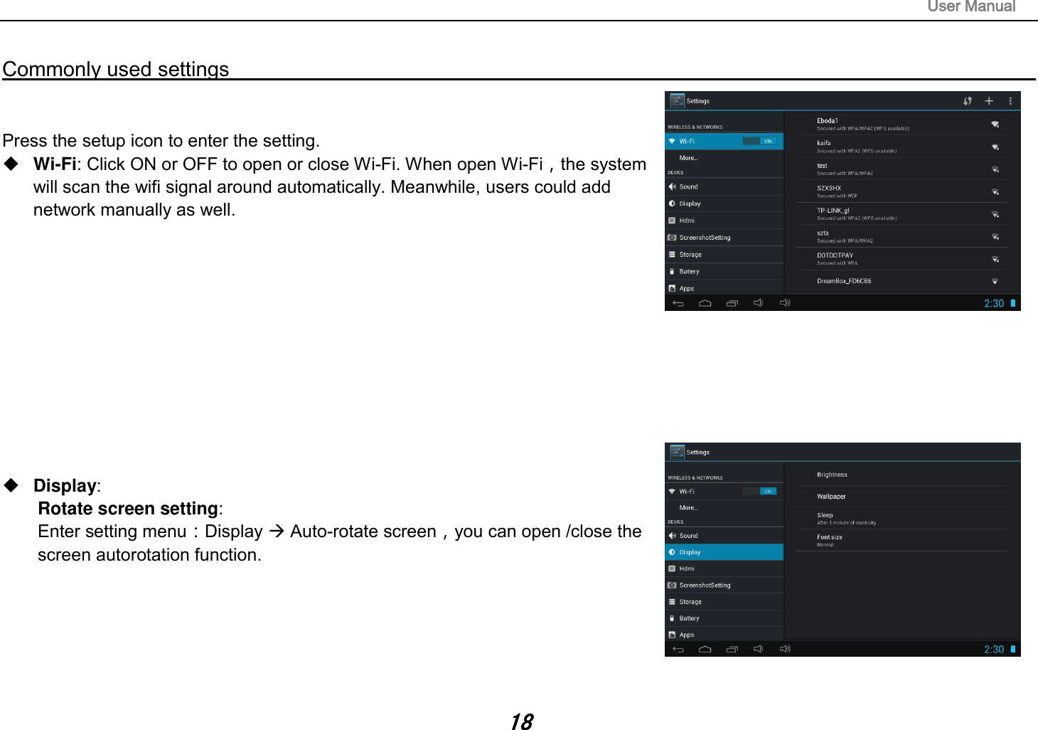                                                                                                                       User Manual 18  Commonly used settings                                                                                                                                                                                   Press the setup icon to enter the setting.  Wi-Fi: Click ON or OFF to open or close Wi-Fi. When open Wi-Fi，the system    will scan the wifi signal around automatically. Meanwhile, users could add network manually as well.              Display:   Rotate screen setting:   Enter setting menu：Display  Auto-rotate screen，you can open /close the screen autorotation function.       