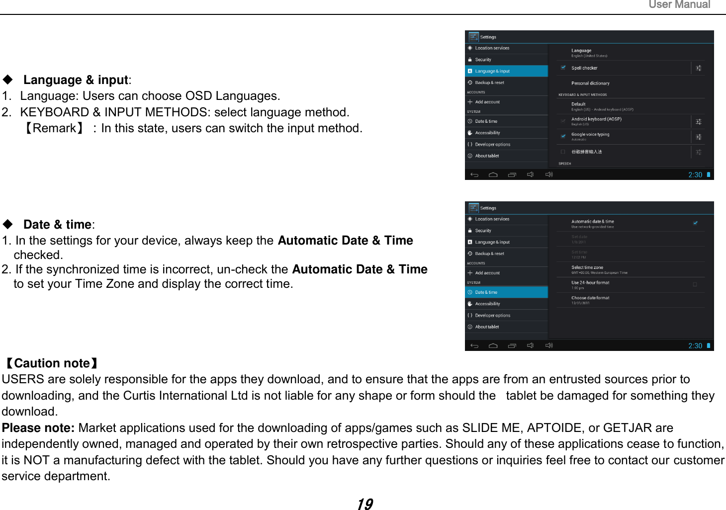                                                                                                                       User Manual 19     Language &amp; input:   1.  Language: Users can choose OSD Languages. 2.  KEYBOARD &amp; INPUT METHODS: select language method. 【Remark】：In this state, users can switch the input method.         Date &amp; time:   1. In the settings for your device, always keep the Automatic Date &amp; Time   checked. 2. If the synchronized time is incorrect, un-check the Automatic Date &amp; Time   to set your Time Zone and display the correct time.     【Caution note】   USERS are solely responsible for the apps they download, and to ensure that the apps are from an entrusted sources prior to downloading, and the Curtis International Ltd is not liable for any shape or form should the   tablet be damaged for something they download. Please note: Market applications used for the downloading of apps/games such as SLIDE ME, APTOIDE, or GETJAR are independently owned, managed and operated by their own retrospective parties. Should any of these applications cease to function, it is NOT a manufacturing defect with the tablet. Should you have any further questions or inquiries feel free to contact our customer service department.   