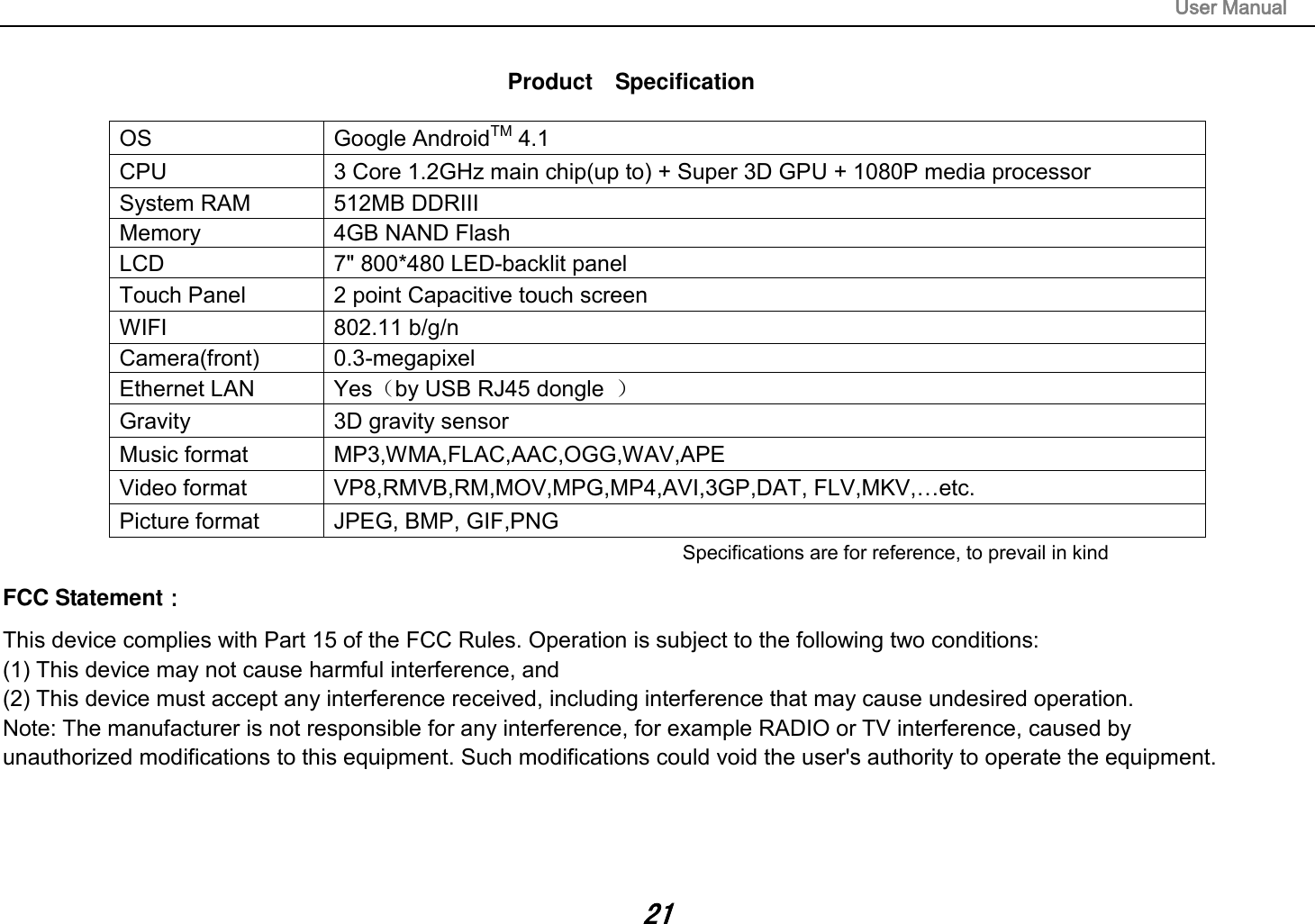                                                                                                                       User Manual 21  Product    Specification  OS Google AndroidTM 4.1 CPU 3 Core 1.2GHz main chip(up to) + Super 3D GPU + 1080P media processor   System RAM 512MB DDRIII   Memory 4GB NAND Flash   LCD 7&quot; 800*480 LED-backlit panel   Touch Panel 2 point Capacitive touch screen WIFI 802.11 b/g/n Camera(front) 0.3-megapixel Ethernet LAN Yes（by USB RJ45 dongle  ） Gravity 3D gravity sensor Music format MP3,WMA,FLAC,AAC,OGG,WAV,APE Video format VP8,RMVB,RM,MOV,MPG,MP4,AVI,3GP,DAT, FLV,MKV,…etc. Picture format JPEG, BMP, GIF,PNG Specifications are for reference, to prevail in kindFCC Statement： This device complies with Part 15 of the FCC Rules. Operation is subject to the following two conditions:  (1) This device may not cause harmful interference, and  (2) This device must accept any interference received, including interference that may cause undesired operation.  Note: The manufacturer is not responsible for any interference, for example RADIO or TV interference, caused by  unauthorized modifications to this equipment. Such modifications could void the user&apos;s authority to operate the equipment.    