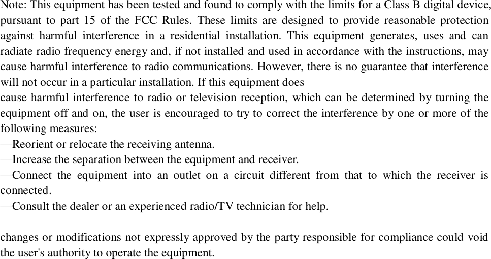            Note: This equipment has been tested and found to comply with the limits for a Class B digital device, pursuant to part 15 of the FCC Rules. These limits are designed to provide reasonable protection against harmful interference in a residential installation. This equipment generates, uses and can radiate radio frequency energy and, if not installed and used in accordance with the instructions, may cause harmful interference to radio communications. However, there is no guarantee that interference will not occur in a particular installation. If this equipment does  cause harmful interference to radio or television reception, which can be determined by turning the equipment off and on, the user is encouraged to try to correct the interference by one or more of the following measures:  —Reorient or relocate the receiving antenna.  —Increase the separation between the equipment and receiver.  —Connect the equipment into an outlet on a circuit different from that to which the receiver is connected.  —Consult the dealer or an experienced radio/TV technician for help.  changes or modifications not expressly approved by the party responsible for compliance could void the user&apos;s authority to operate the equipment.   