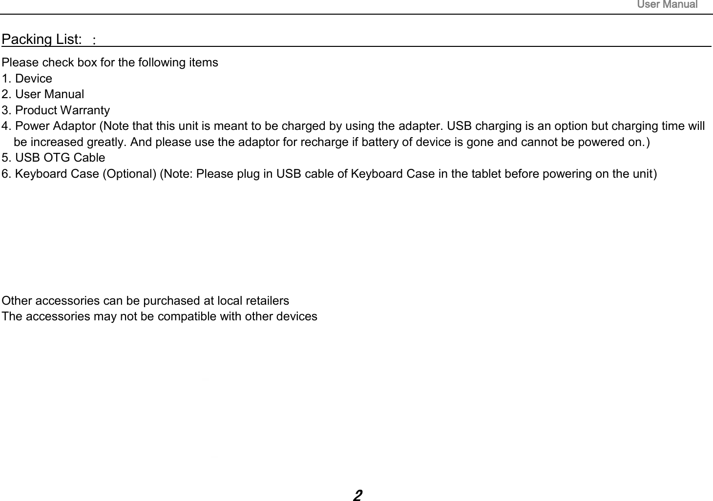                                                                                                                       User Manual 2 Packing List: ：                                                                                                                                                                 Please check box for the following items 1. Device 2. User Manual 3. Product Warranty 4. Power Adaptor (Note that this unit is meant to be charged by using the adapter. USB charging is an option but charging time will be increased greatly. And please use the adaptor for recharge if battery of device is gone and cannot be powered on.) 5. USB OTG Cable 6. Keyboard Case (Optional) (Note: Please plug in USB cable of Keyboard Case in the tablet before powering on the unit)        Other accessories can be purchased at local retailers The accessories may not be compatible with other devices               