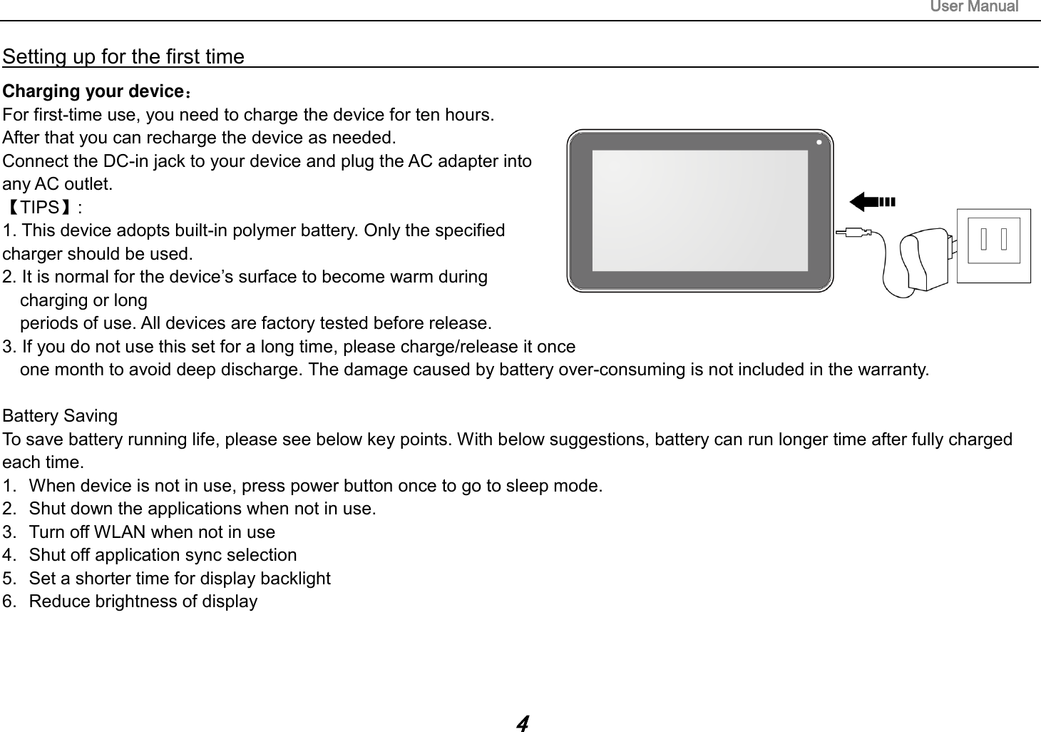                                                                                                                       User Manual 4 Setting up for the first time                                                                                                                         Charging your device： For first-time use, you need to charge the device for ten hours.   After that you can recharge the device as needed.   Connect the DC-in jack to your device and plug the AC adapter into any AC outlet.   【TIPS】:   1. This device adopts built-in polymer battery. Only the specified charger should be used.   2. It is normal for the device’s surface to become warm during charging or long   periods of use. All devices are factory tested before release. 3. If you do not use this set for a long time, please charge/release it once   one month to avoid deep discharge. The damage caused by battery over-consuming is not included in the warranty.  Battery Saving To save battery running life, please see below key points. With below suggestions, battery can run longer time after fully charged each time. 1.  When device is not in use, press power button once to go to sleep mode. 2.  Shut down the applications when not in use. 3.  Turn off WLAN when not in use 4.  Shut off application sync selection 5.  Set a shorter time for display backlight 6.  Reduce brightness of display    