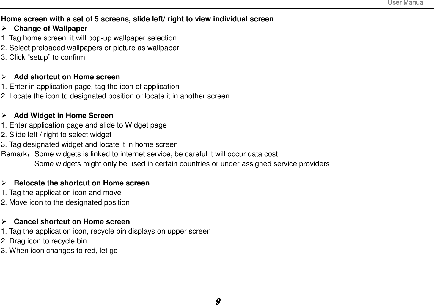                                                                                                                       User Manual 9 Home screen with a set of 5 screens, slide left/ right to view individual screen  Change of Wallpaper 1. Tag home screen, it will pop-up wallpaper selection 2. Select preloaded wallpapers or picture as wallpaper 3. Click “setup” to confirm   Add shortcut on Home screen 1. Enter in application page, tag the icon of application 2. Locate the icon to designated position or locate it in another screen   Add Widget in Home Screen 1. Enter application page and slide to Widget page 2. Slide left / right to select widget 3. Tag designated widget and locate it in home screen Remark：Some widgets is linked to internet service, be careful it will occur data cost         Some widgets might only be used in certain countries or under assigned service providers   Relocate the shortcut on Home screen 1. Tag the application icon and move 2. Move icon to the designated position   Cancel shortcut on Home screen 1. Tag the application icon, recycle bin displays on upper screen 2. Drag icon to recycle bin 3. When icon changes to red, let go     