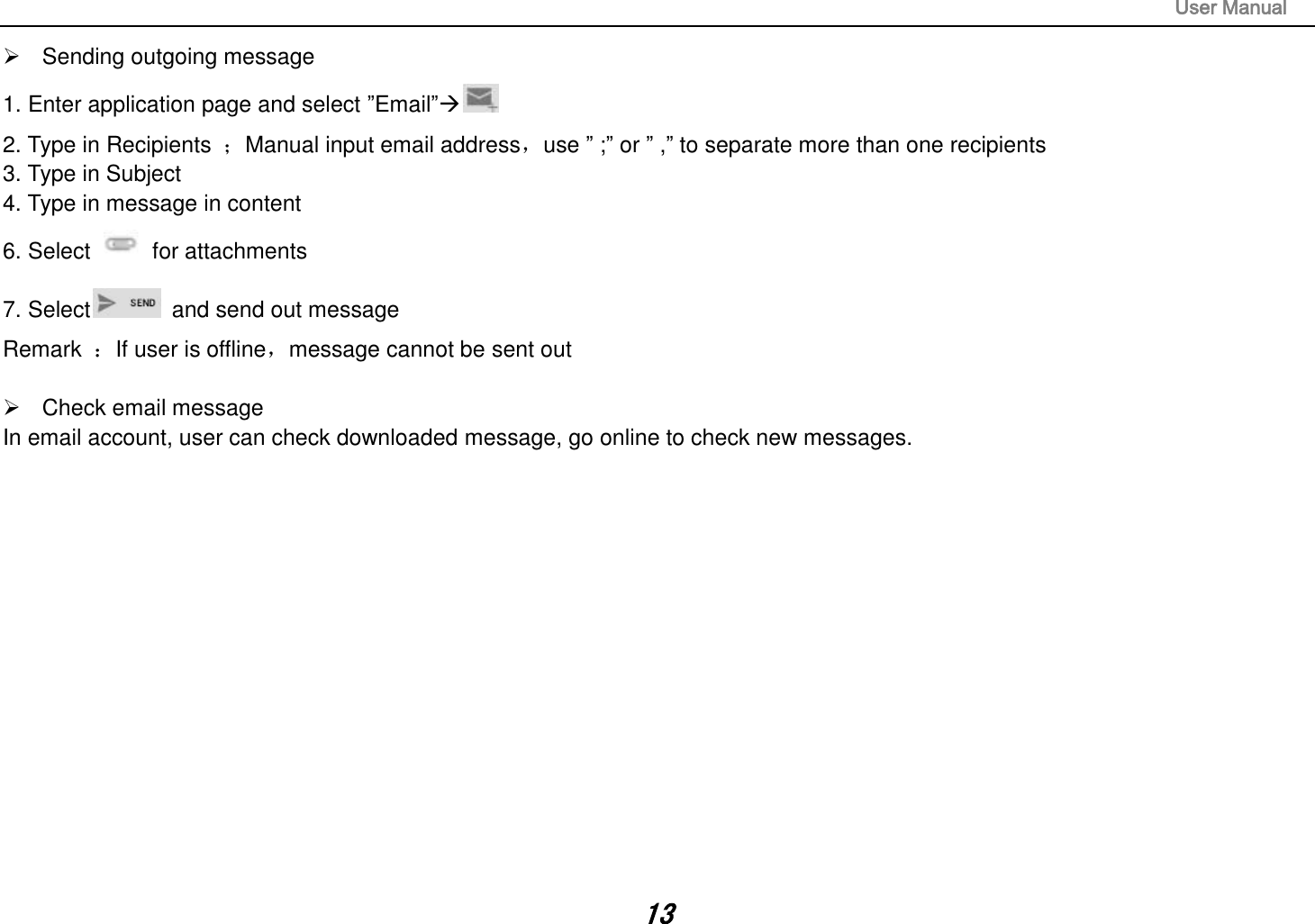                                                                                                                       User Manual 13   Sending outgoing message 1. Enter application page and select ”Email” 2. Type in Recipients  ；Manual input email address，use ” ;” or ” ,” to separate more than one recipients 3. Type in Subject 4. Type in message in content 6. Select    for attachments 7. Select   and send out message Remark  ：If user is offline，message cannot be sent out    Check email message In email account, user can check downloaded message, go online to check new messages.                