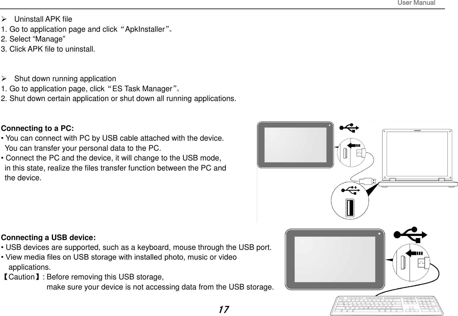                                                                                                                       User Manual 17   Uninstall APK file 1. Go to application page and click“ApkInstaller”。  2. Select “Manage” 3. Click APK file to uninstall.     Shut down running application 1. Go to application page, click“ES Task Manager”。  2. Shut down certain application or shut down all running applications.   Connecting to a PC:   • You can connect with PC by USB cable attached with the device.   You can transfer your personal data to the PC.  • Connect the PC and the device, it will change to the USB mode,   in this state, realize the files transfer function between the PC and   the device.       Connecting a USB device:   • USB devices are supported, such as a keyboard, mouse through the USB port.   • View media files on USB storage with installed photo, music or video applications. 【Caution】: Before removing this USB storage,   make sure your device is not accessing data from the USB storage.  