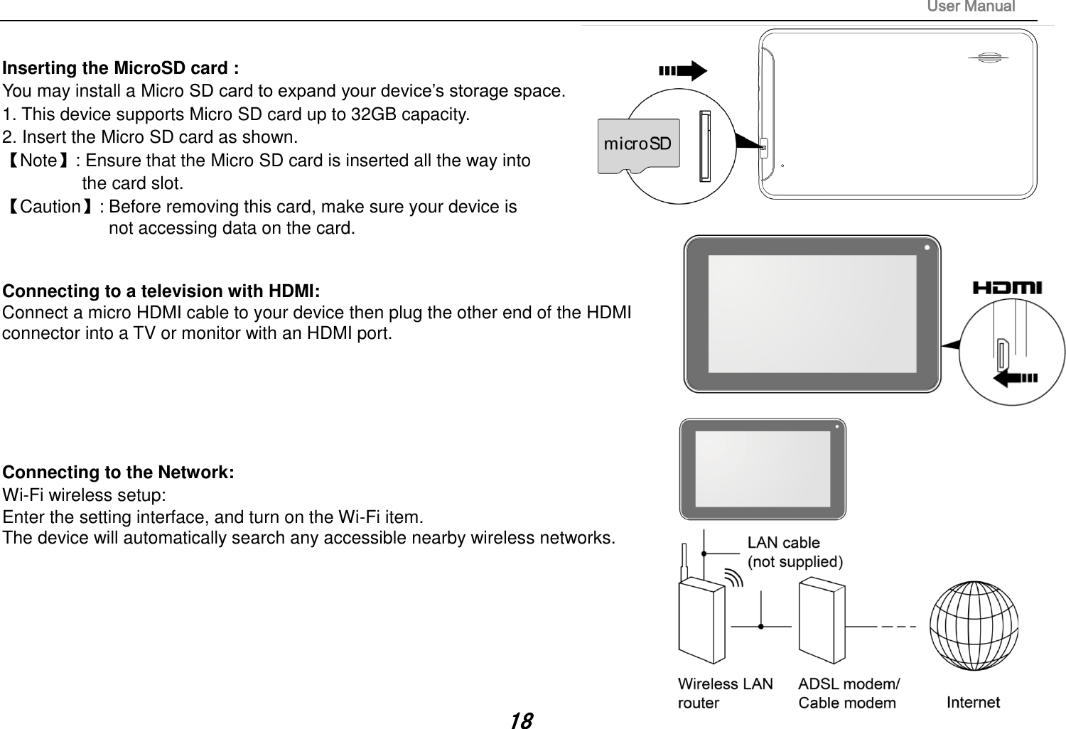 User Manual 18 Inserting the MicroSD card :   You may install a Micro SD card to expand your device’s storage space. 1. This device supports Micro SD card up to 32GB capacity.2.Insert the Micro SD card as shown.【Note】: Ensure that the Micro SD card is inserted all the way into the card slot. 【Caution】: Before removing this card, make sure your device is not accessing data on the card. Connecting to a television with HDMI:   Connect a micro HDMI cable to your device then plug the other end of the HDMI connector into a TV or monitor with an HDMI port. Connecting to the Network:   Wi-Fi wireless setup:   Enter the setting interface, and turn on the Wi-Fi item.   The device will automatically search any accessible nearby wireless networks. 