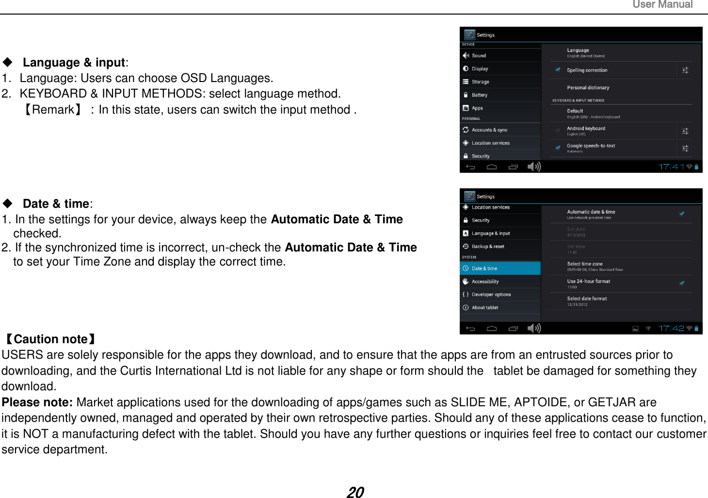 User Manual 20 Language &amp; input:1. Language: Users can choose OSD Languages.2. KEYBOARD &amp; INPUT METHODS: select language method.【Remark】：In this state, users can switch the input method .Date &amp; time:1. In the settings for your device, always keep the Automatic Date &amp; Timechecked.2. If the synchronized time is incorrect, un-check the Automatic Date &amp; Timeto set your Time Zone and display the correct time.【Caution note】   USERS are solely responsible for the apps they download, and to ensure that the apps are from an entrusted sources prior to downloading, and the Curtis International Ltd is not liable for any shape or form should the   tablet be damaged for something they download. Please note: Market applications used for the downloading of apps/games such as SLIDE ME, APTOIDE, or GETJAR are independently owned, managed and operated by their own retrospective parties. Should any of these applications cease to function, it is NOT a manufacturing defect with the tablet. Should you have any further questions or inquiries feel free to contact our customer service department.   