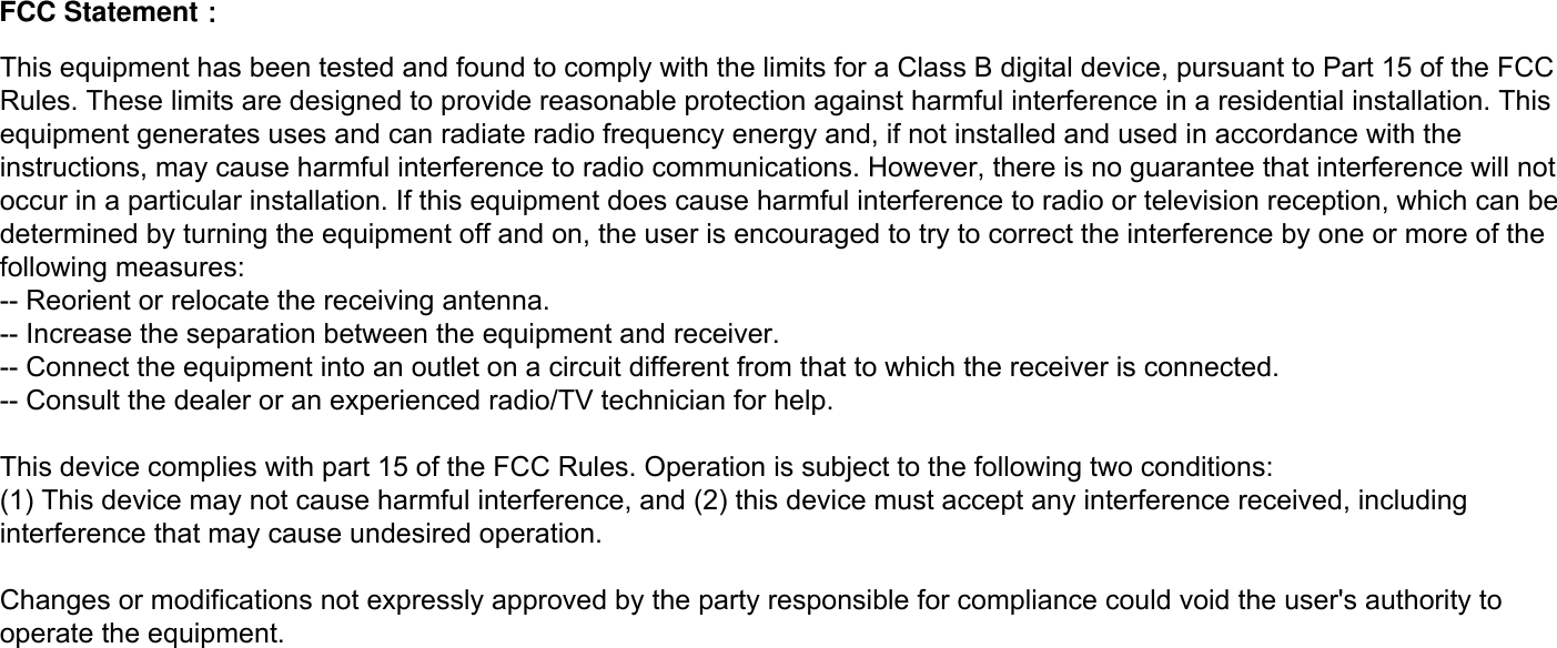 This equipment has been tested and found to comply with the limits for a Class B digital device, pursuant to Part 15 of the FCC Rules. These limits are designed to provide reasonable protection against harmful interference in a residential installation. This equipment generates uses and can radiate radio frequency energy and, if not installed and used in accordance with the instructions, may cause harmful interference to radio communications. However, there is no guarantee that interference will not occur in a particular installation. If this equipment does cause harmful interference to radio or television reception, which can be determined by turning the equipment off and on, the user is encouraged to try to correct the interference by one or more of the following measures:-- Reorient or relocate the receiving antenna.  -- Increase the separation between the equipment and receiver.   -- Connect the equipment into an outlet on a circuit different from that to which the receiver is connected.  -- Consult the dealer or an experienced radio/TV technician for help.This device complies with part 15 of the FCC Rules. Operation is subject to the following two conditions:(1) This device may not cause harmful interference, and (2) this device must accept any interference received, including interference that may cause undesired operation.Changes or modifications not expressly approved by the party responsible for compliance could void the user&apos;s authority to operate the equipment.FCC Statement： 