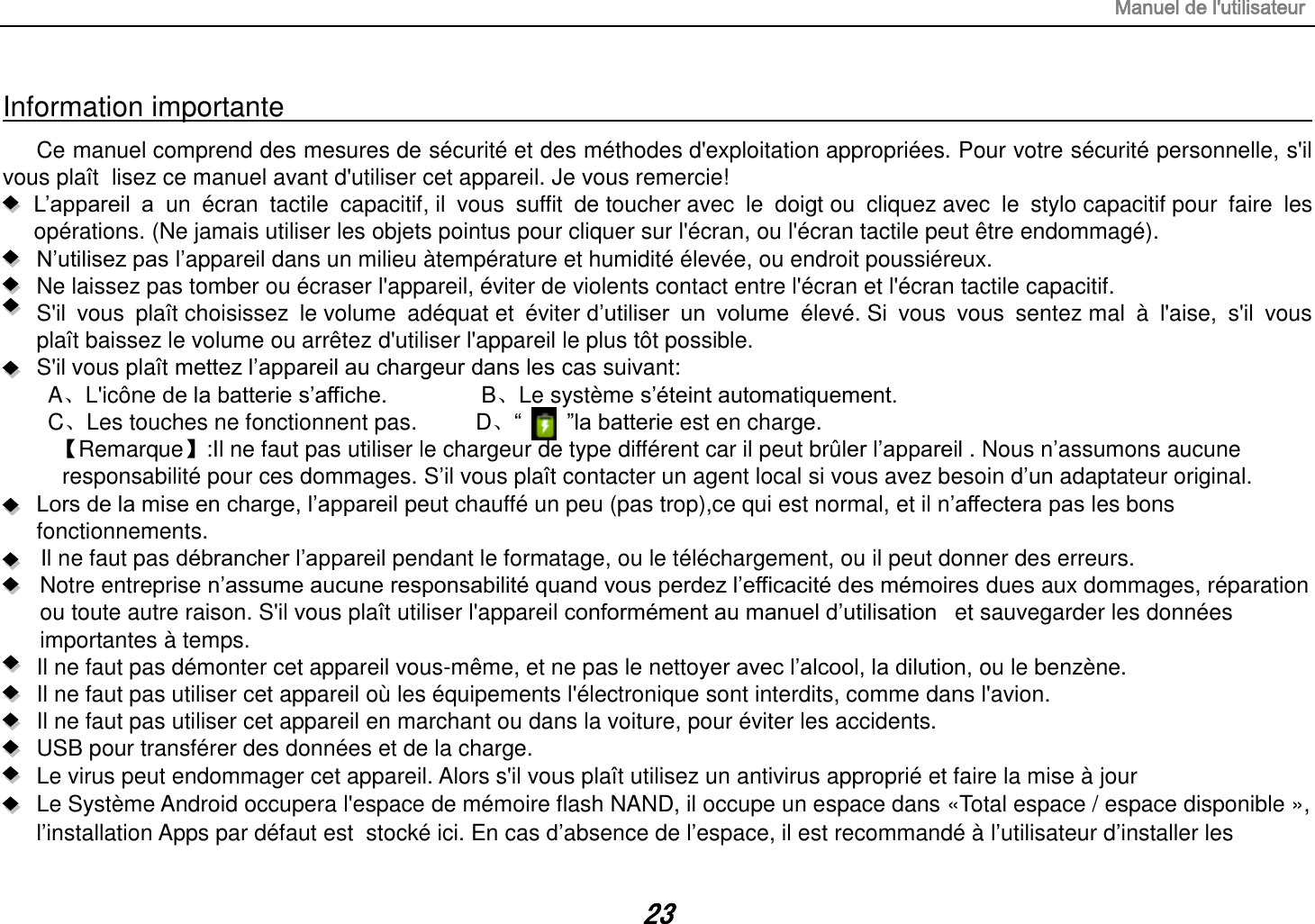 Manuel de l&apos;utilisateur 23 Information importante Ce manuel comprend des mesures de sécurité et des méthodes d&apos;exploitation appropriées. Pour votre sécurité personnelle, s&apos;il vous plaît  lisez ce manuel avant d&apos;utiliser cet appareil. Je vous remercie! L’appareil  a  un  écran  tactile  capacitif, il  vous  suffit  de toucher avec  le  doigt ou  cliquez avec  le  stylo capacitif pour  faire  les opérations. (Ne jamais utiliser les objets pointus pour cliquer sur l&apos;écran, ou l&apos;écran tactile peut être endommagé).  N’utilisez pas l’appareil dans un milieu àtempérature et humidité élevée, ou endroit poussiéreux.   Ne laissez pas tomber ou écraser l&apos;appareil, éviter de violents contact entre l&apos;écran et l&apos;écran tactile capacitif.     S&apos;il  vous  plaît choisissez  le volume  adéquat et  éviter d’utiliser  un  volume  élevé. Si  vous  vous  sentez mal  à  l&apos;aise,  s&apos;il  vous plaît baissez le volume ou arrêtez d&apos;utiliser l&apos;appareil le plus tôt possible.   S&apos;il vous plaît mettez l’appareil au chargeur dans les cas suivant: A、L&apos;icône de la batterie s’affiche.        B、Le système s’éteint automatiquement. C、Les touches ne fonctionnent pas.    D、“        ”la batterie est en charge. 【Remarque】:Il ne faut pas utiliser le chargeur de type différent car il peut brûler l’appareil . Nous n’assumons aucune  responsabilité pour ces dommages. S’il vous plaît contacter un agent local si vous avez besoin d’un adaptateur original. Lors de la mise en charge, l’appareil peut chauffé un peu (pas trop),ce qui est normal, et il n’affectera pas les bons fonctionnements. Il ne faut pas débrancher l’appareil pendant le formatage, ou le téléchargement, ou il peut donner des erreurs. Notre entreprise n’assume aucune responsabilité quand vous perdez l’efficacité des mémoires dues aux dommages, réparation ou toute autre raison. S&apos;il vous plaît utiliser l&apos;appareil conformément au manuel d’utilisation   et sauvegarder les données importantes à temps. Il ne faut pas démonter cet appareil vous-même, et ne pas le nettoyer avec l’alcool, la dilution, ou le benzène. Il ne faut pas utiliser cet appareil où les équipements l&apos;électronique sont interdits, comme dans l&apos;avion. Il ne faut pas utiliser cet appareil en marchant ou dans la voiture, pour éviter les accidents. USB pour transférer des données et de la charge. Le virus peut endommager cet appareil. Alors s&apos;il vous plaît utilisez un antivirus approprié et faire la mise à jour Le Système Android occupera l&apos;espace de mémoire flash NAND, il occupe un espace dans «Total espace / espace disponible », l’installation Apps par défaut est  stocké ici. En cas d’absence de l’espace, il est recommandé à l’utilisateur d’installer les 