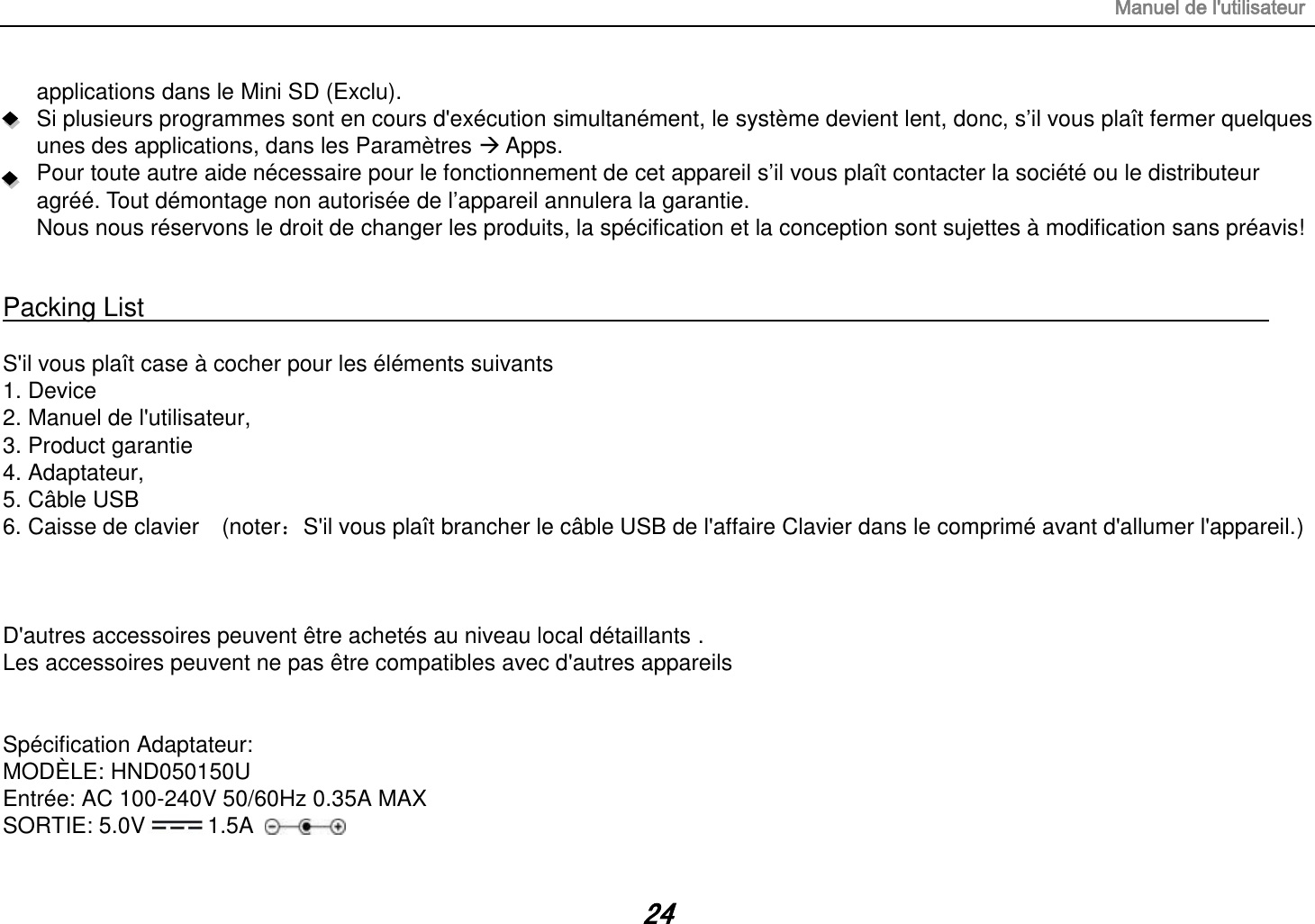 Manuel de l&apos;utilisateur 24 applications dans le Mini SD (Exclu). Si plusieurs programmes sont en cours d&apos;exécution simultanément, le système devient lent, donc, s’il vous plaît fermer quelques unes des applications, dans les Paramètres  Apps. Pour toute autre aide nécessaire pour le fonctionnement de cet appareil s’il vous plaît contacter la société ou le distributeur agréé. Tout démontage non autorisée de l’appareil annulera la garantie. Nous nous réservons le droit de changer les produits, la spécification et la conception sont sujettes à modification sans préavis! Packing List S&apos;il vous plaît case à cocher pour les éléments suivants 1.Device2.Manuel de l&apos;utilisateur,3.Product garantie4.Adaptateur,5.Câble USB6. Caisse de clavier  (noter：S&apos;il vous plaît brancher le câble USB de l&apos;affaire Clavier dans le comprimé avant d&apos;allumer l&apos;appareil.)D&apos;autres accessoires peuvent être achetés au niveau local détaillants . Les accessoires peuvent ne pas être compatibles avec d&apos;autres appareils Spécification Adaptateur: MODÈLE: HND050150U Entrée: AC 100-240V 50/60Hz 0.35A MAX SORTIE: 5.0V 1.5A 