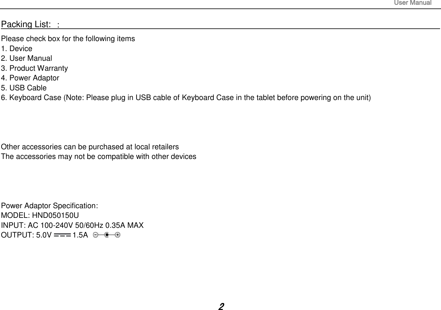                                                                                                                       User Manual 2 Packing List: ：                                                                                                                                                                 Please check box for the following items 1. Device 2. User Manual 3. Product Warranty 4. Power Adaptor 5. USB Cable 6. Keyboard Case (Note: Please plug in USB cable of Keyboard Case in the tablet before powering on the unit)     Other accessories can be purchased at local retailers The accessories may not be compatible with other devices     Power Adaptor Specification: MODEL: HND050150U INPUT: AC 100-240V 50/60Hz 0.35A MAX OUTPUT: 5.0V 1.5A       