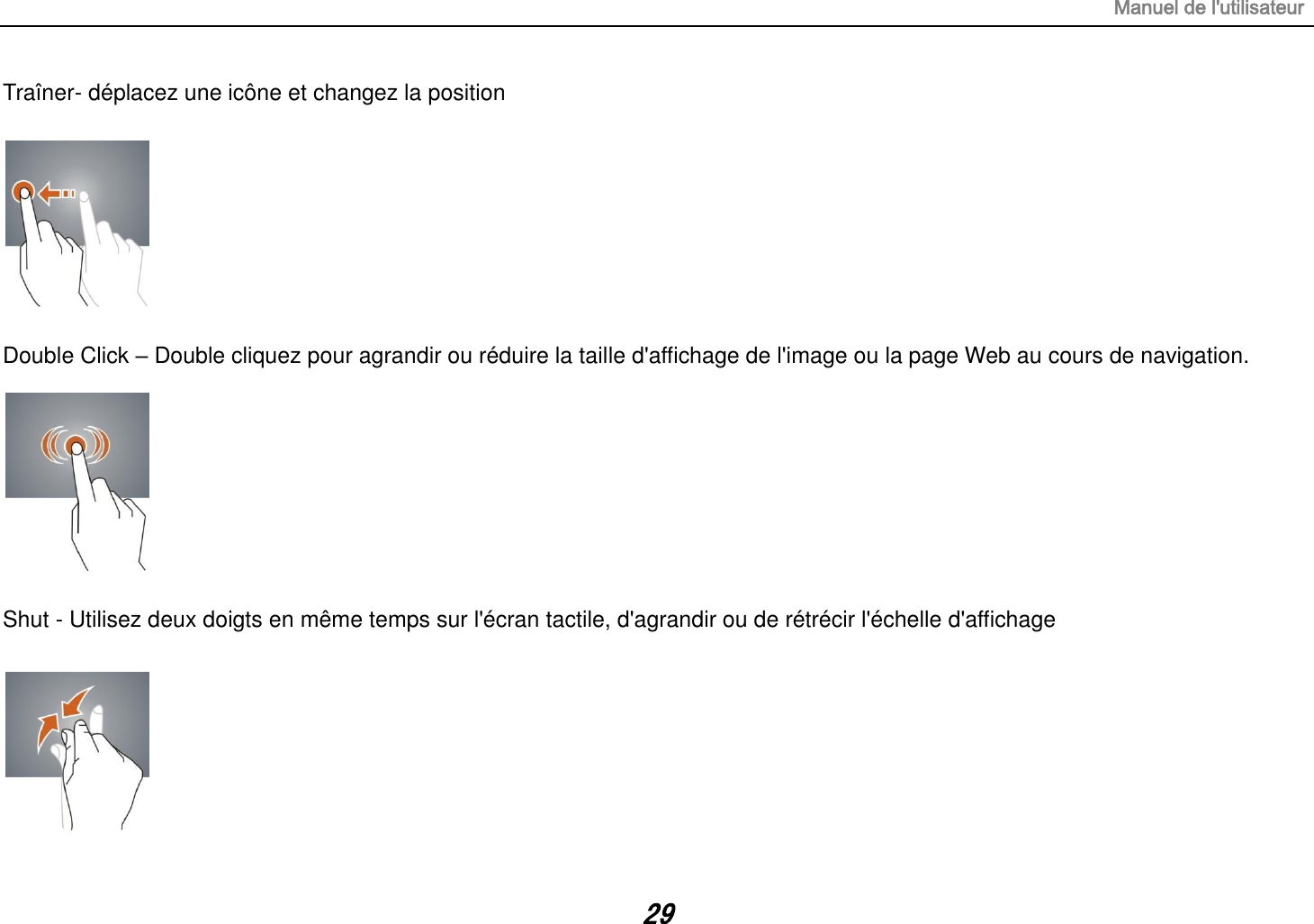 Manuel de l&apos;utilisateur 29 Traîner- déplacez une icône et changez la position    Double Click – Double cliquez pour agrandir ou réduire la taille d&apos;affichage de l&apos;image ou la page Web au cours de navigation.         Shut - Utilisez deux doigts en même temps sur l&apos;écran tactile, d&apos;agrandir ou de rétrécir l&apos;échelle d&apos;affichage   