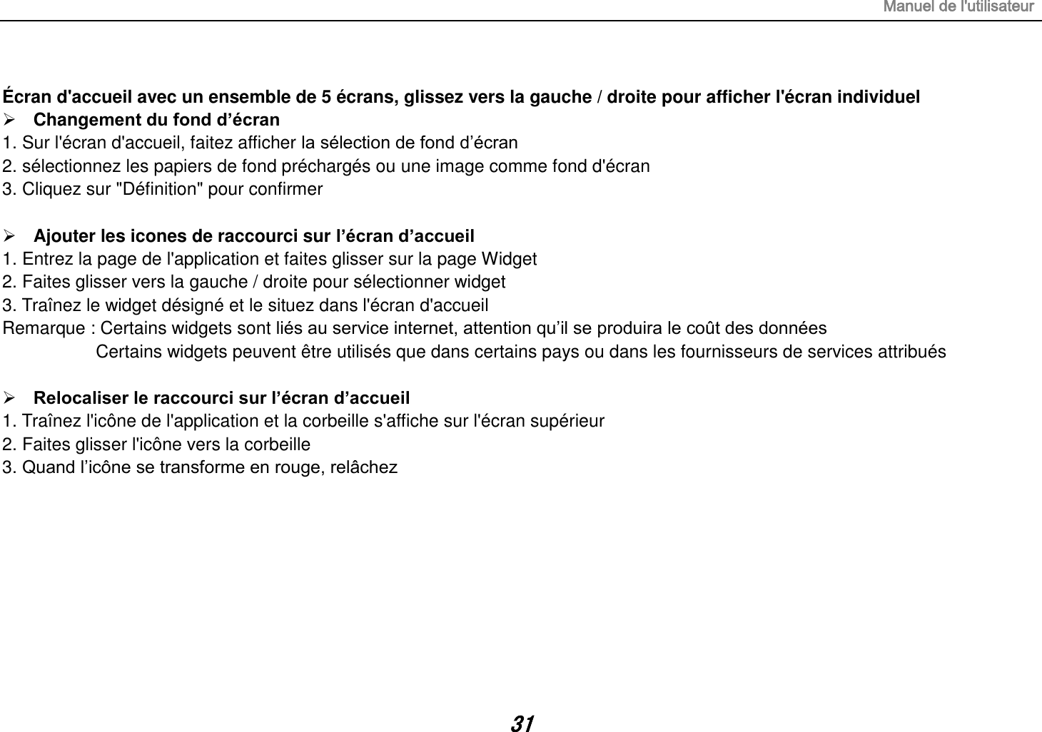 Manuel de l&apos;utilisateur 31  Écran d&apos;accueil avec un ensemble de 5 écrans, glissez vers la gauche / droite pour afficher l&apos;écran individuel  Changement du fond d’écran 1. Sur l&apos;écran d&apos;accueil, faitez afficher la sélection de fond d’écran 2. sélectionnez les papiers de fond préchargés ou une image comme fond d&apos;écran 3. Cliquez sur &quot;Définition&quot; pour confirmer   Ajouter les icones de raccourci sur l’écran d’accueil 1. Entrez la page de l&apos;application et faites glisser sur la page Widget 2. Faites glisser vers la gauche / droite pour sélectionner widget   3. Traînez le widget désigné et le situez dans l&apos;écran d&apos;accueil Remarque : Certains widgets sont liés au service internet, attention qu’il se produira le coût des données          Certains widgets peuvent être utilisés que dans certains pays ou dans les fournisseurs de services attribués   Relocaliser le raccourci sur l’écran d’accueil 1. Traînez l&apos;icône de l&apos;application et la corbeille s&apos;affiche sur l&apos;écran supérieur 2. Faites glisser l&apos;icône vers la corbeille 3. Quand l’icône se transforme en rouge, relâchez         