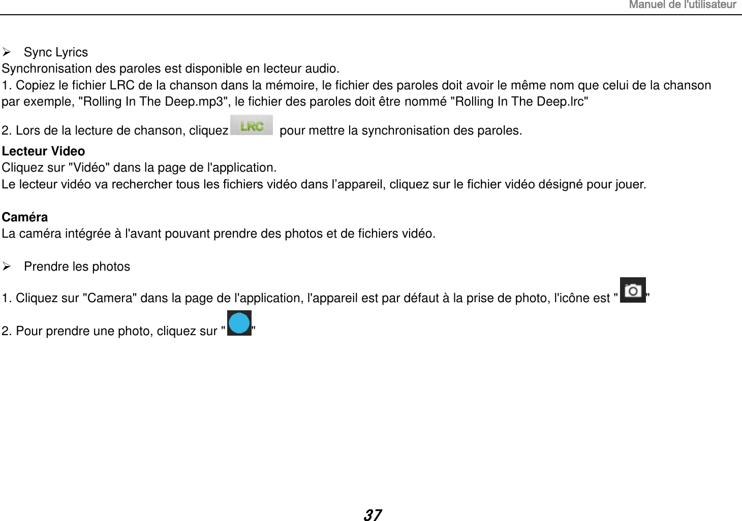 Manuel de l&apos;utilisateur 37   Sync Lyrics Synchronisation des paroles est disponible en lecteur audio. 1. Copiez le fichier LRC de la chanson dans la mémoire, le fichier des paroles doit avoir le même nom que celui de la chanson par exemple, &quot;Rolling In The Deep.mp3&quot;, le fichier des paroles doit être nommé &quot;Rolling In The Deep.lrc&quot; 2. Lors de la lecture de chanson, cliquez   pour mettre la synchronisation des paroles. Lecteur Video Cliquez sur &quot;Vidéo&quot; dans la page de l&apos;application. Le lecteur vidéo va rechercher tous les fichiers vidéo dans l’appareil, cliquez sur le fichier vidéo désigné pour jouer.  Caméra La caméra intégrée à l&apos;avant pouvant prendre des photos et de fichiers vidéo.    Prendre les photos 1. Cliquez sur &quot;Camera&quot; dans la page de l&apos;application, l&apos;appareil est par défaut à la prise de photo, l&apos;icône est &quot; &quot; 2. Pour prendre une photo, cliquez sur &quot; &quot;         