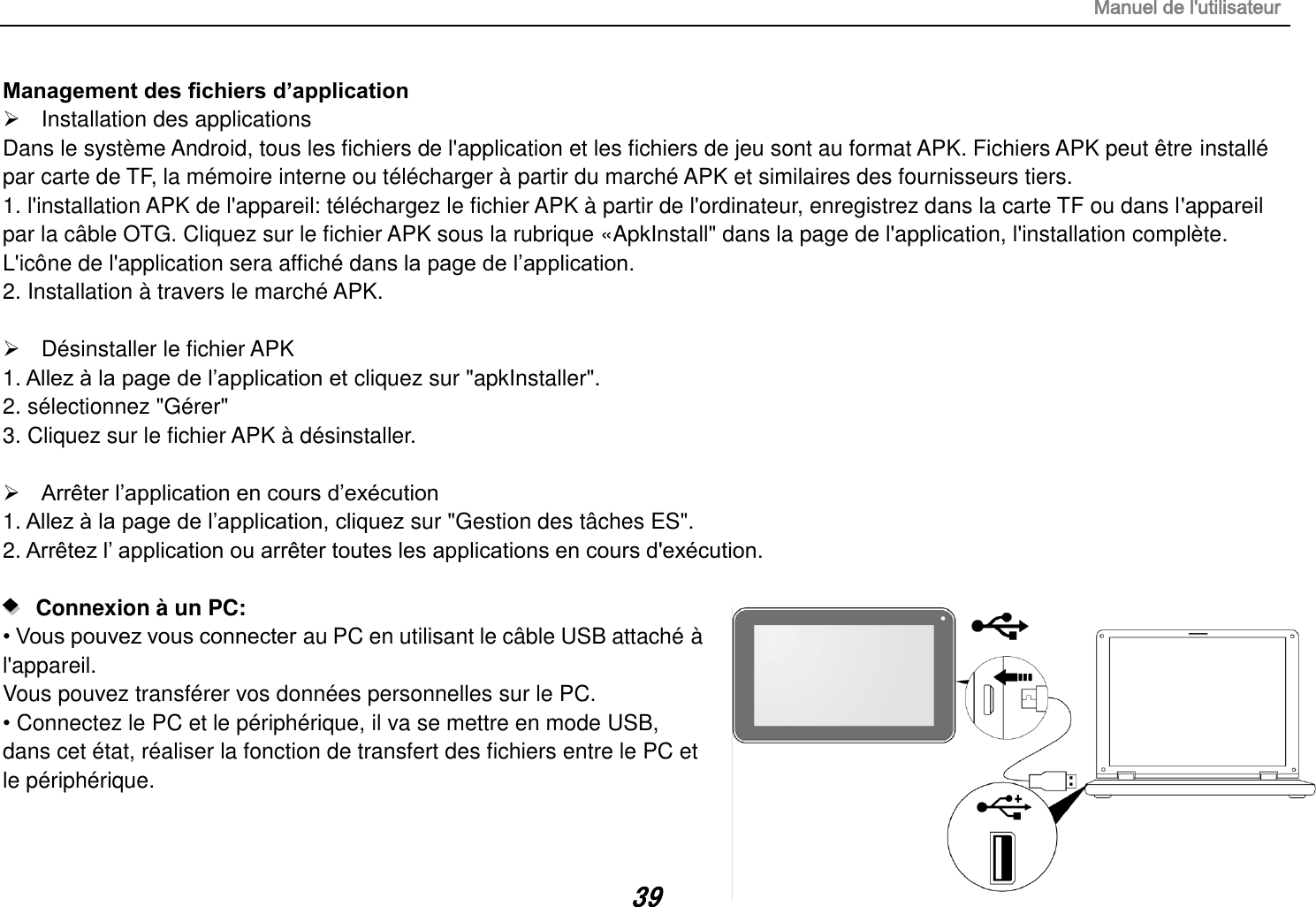 Manuel de l&apos;utilisateur 39 Management des fichiers d’application   Installation des applications Dans le système Android, tous les fichiers de l&apos;application et les fichiers de jeu sont au format APK. Fichiers APK peut être installé par carte de TF, la mémoire interne ou télécharger à partir du marché APK et similaires des fournisseurs tiers. 1. l&apos;installation APK de l&apos;appareil: téléchargez le fichier APK à partir de l&apos;ordinateur, enregistrez dans la carte TF ou dans l&apos;appareil       par la câble OTG. Cliquez sur le fichier APK sous la rubrique «ApkInstall&quot; dans la page de l&apos;application, l&apos;installation complète. L&apos;icône de l&apos;application sera affiché dans la page de l’application. 2. Installation à travers le marché APK.    Désinstaller le fichier APK 1. Allez à la page de l’application et cliquez sur &quot;apkInstaller&quot;. 2. sélectionnez &quot;Gérer&quot; 3. Cliquez sur le fichier APK à désinstaller.   Arrêter l’application en cours d’exécution 1. Allez à la page de l’application, cliquez sur &quot;Gestion des tâches ES&quot;. 2. Arrêtez l’ application ou arrêter toutes les applications en cours d&apos;exécution.     Connexion à un PC:   • Vous pouvez vous connecter au PC en utilisant le câble USB attaché à l&apos;appareil.  Vous pouvez transférer vos données personnelles sur le PC. • Connectez le PC et le périphérique, il va se mettre en mode USB, dans cet état, réaliser la fonction de transfert des fichiers entre le PC et le périphérique.  