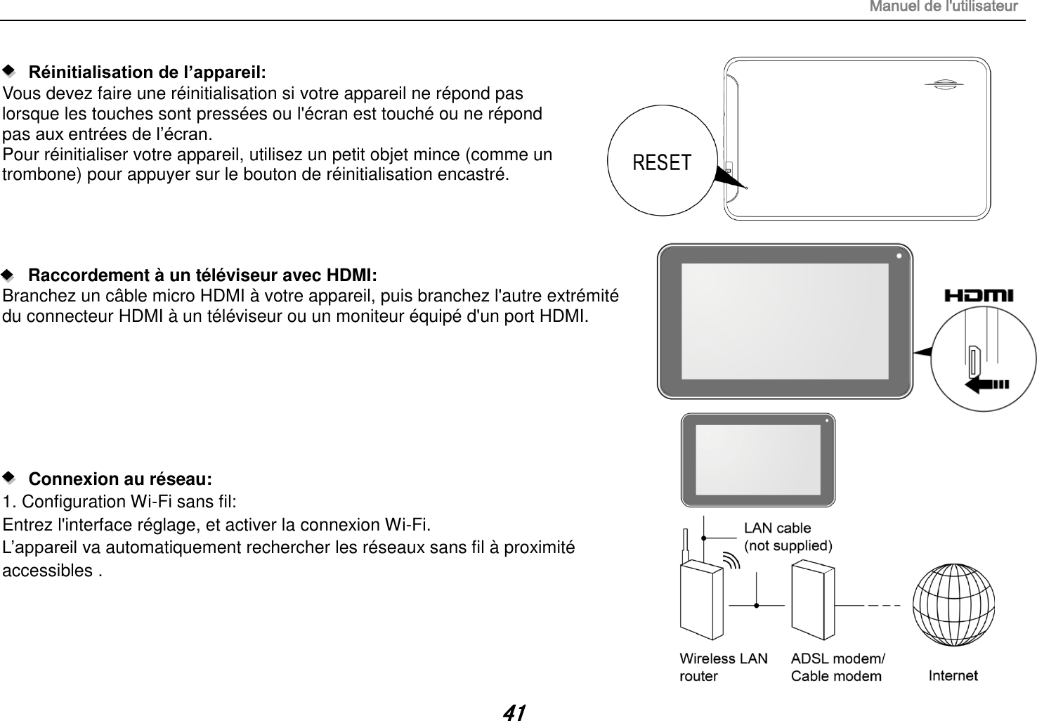 Manuel de l&apos;utilisateur 41    Réinitialisation de l’appareil:   Vous devez faire une réinitialisation si votre appareil ne répond pas lorsque les touches sont pressées ou l&apos;écran est touché ou ne répond pas aux entrées de l’écran. Pour réinitialiser votre appareil, utilisez un petit objet mince (comme un trombone) pour appuyer sur le bouton de réinitialisation encastré.     Raccordement à un téléviseur avec HDMI: Branchez un câble micro HDMI à votre appareil, puis branchez l&apos;autre extrémité du connecteur HDMI à un téléviseur ou un moniteur équipé d&apos;un port HDMI.           Connexion au réseau:   1. Configuration Wi-Fi sans fil: Entrez l&apos;interface réglage, et activer la connexion Wi-Fi. L’appareil va automatiquement rechercher les réseaux sans fil à  proximité accessibles .    