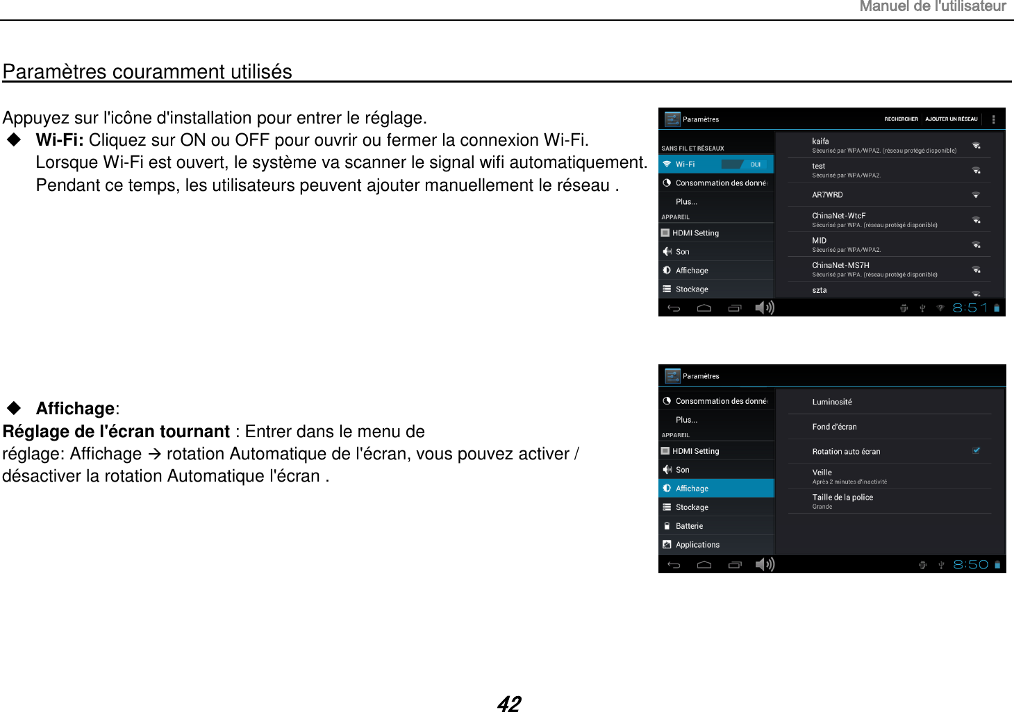 Manuel de l&apos;utilisateur 42 Paramètres couramment utilisés                                                                                                                                                                                   Appuyez sur l&apos;icône d&apos;installation pour entrer le réglage.  Wi-Fi: Cliquez sur ON ou OFF pour ouvrir ou fermer la connexion Wi-Fi. Lorsque Wi-Fi est ouvert, le système va scanner le signal wifi automatiquement. Pendant ce temps, les utilisateurs peuvent ajouter manuellement le réseau .           Affichage:   Réglage de l&apos;écran tournant : Entrer dans le menu de réglage: Affichage  rotation Automatique de l&apos;écran, vous pouvez activer / désactiver la rotation Automatique l&apos;écran .        